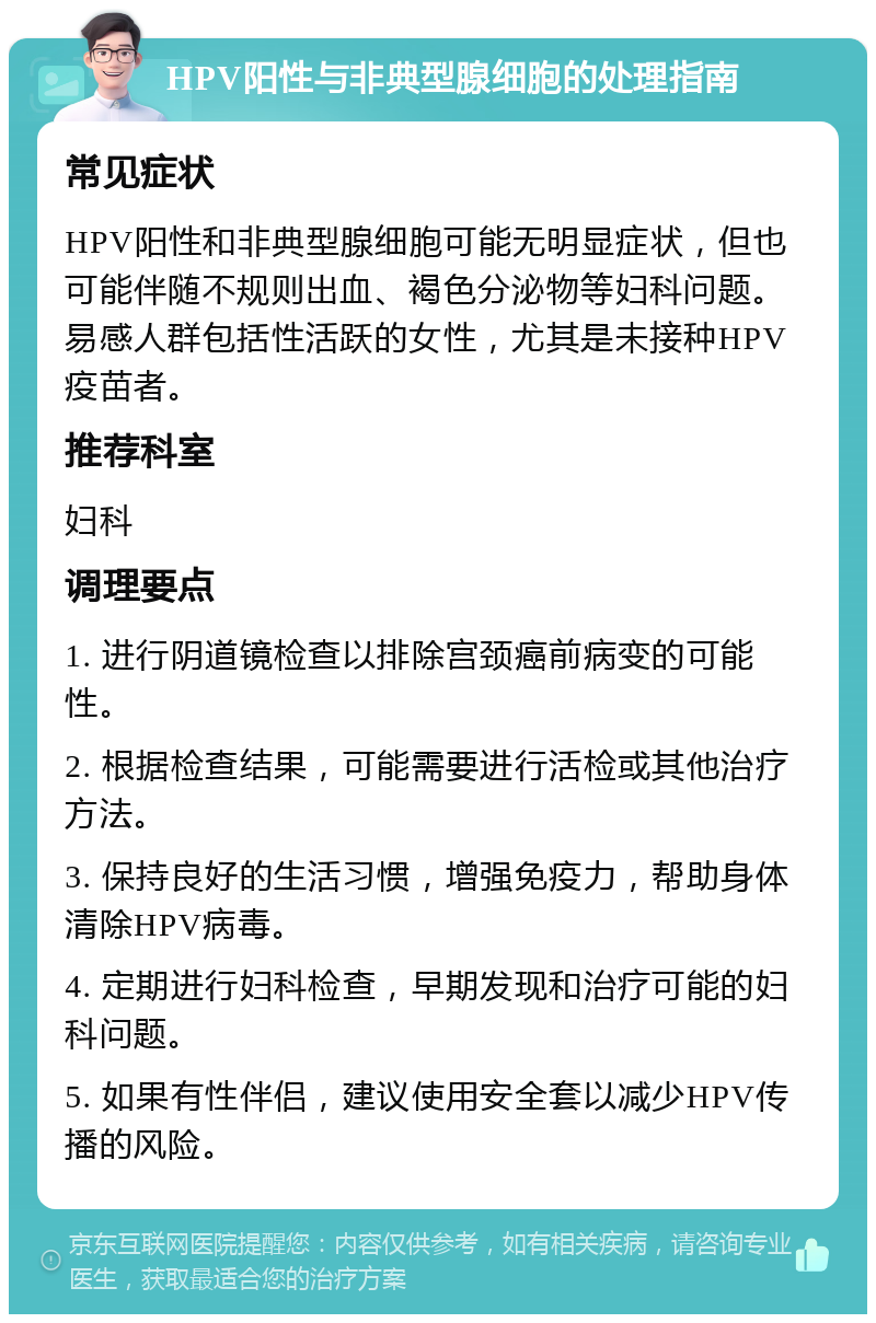 HPV阳性与非典型腺细胞的处理指南 常见症状 HPV阳性和非典型腺细胞可能无明显症状，但也可能伴随不规则出血、褐色分泌物等妇科问题。易感人群包括性活跃的女性，尤其是未接种HPV疫苗者。 推荐科室 妇科 调理要点 1. 进行阴道镜检查以排除宫颈癌前病变的可能性。 2. 根据检查结果，可能需要进行活检或其他治疗方法。 3. 保持良好的生活习惯，增强免疫力，帮助身体清除HPV病毒。 4. 定期进行妇科检查，早期发现和治疗可能的妇科问题。 5. 如果有性伴侣，建议使用安全套以减少HPV传播的风险。