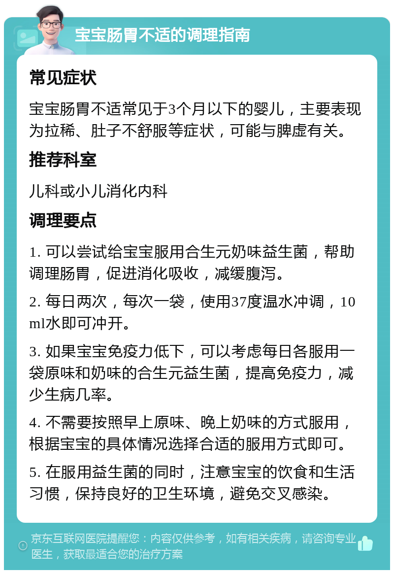 宝宝肠胃不适的调理指南 常见症状 宝宝肠胃不适常见于3个月以下的婴儿，主要表现为拉稀、肚子不舒服等症状，可能与脾虚有关。 推荐科室 儿科或小儿消化内科 调理要点 1. 可以尝试给宝宝服用合生元奶味益生菌，帮助调理肠胃，促进消化吸收，减缓腹泻。 2. 每日两次，每次一袋，使用37度温水冲调，10ml水即可冲开。 3. 如果宝宝免疫力低下，可以考虑每日各服用一袋原味和奶味的合生元益生菌，提高免疫力，减少生病几率。 4. 不需要按照早上原味、晚上奶味的方式服用，根据宝宝的具体情况选择合适的服用方式即可。 5. 在服用益生菌的同时，注意宝宝的饮食和生活习惯，保持良好的卫生环境，避免交叉感染。