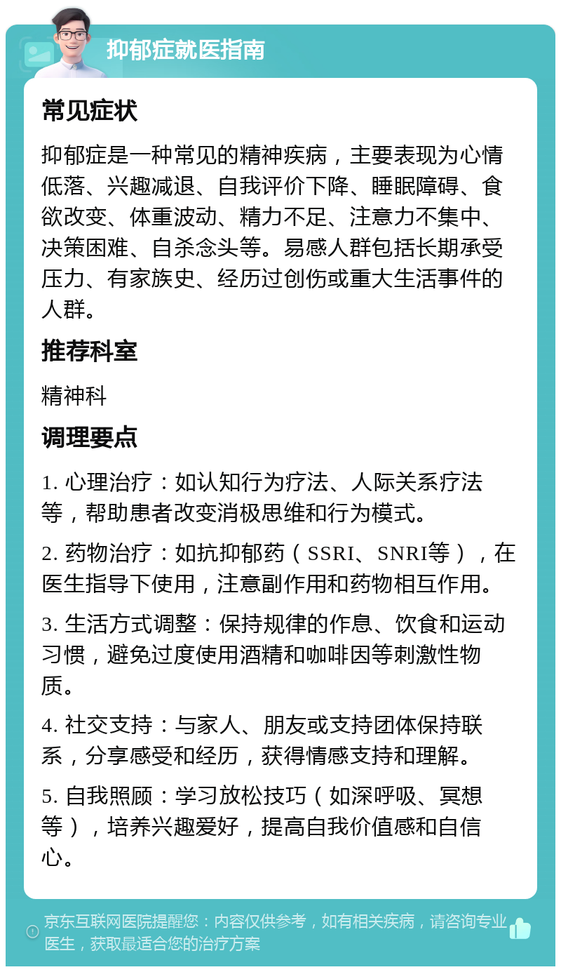 抑郁症就医指南 常见症状 抑郁症是一种常见的精神疾病，主要表现为心情低落、兴趣减退、自我评价下降、睡眠障碍、食欲改变、体重波动、精力不足、注意力不集中、决策困难、自杀念头等。易感人群包括长期承受压力、有家族史、经历过创伤或重大生活事件的人群。 推荐科室 精神科 调理要点 1. 心理治疗：如认知行为疗法、人际关系疗法等，帮助患者改变消极思维和行为模式。 2. 药物治疗：如抗抑郁药（SSRI、SNRI等），在医生指导下使用，注意副作用和药物相互作用。 3. 生活方式调整：保持规律的作息、饮食和运动习惯，避免过度使用酒精和咖啡因等刺激性物质。 4. 社交支持：与家人、朋友或支持团体保持联系，分享感受和经历，获得情感支持和理解。 5. 自我照顾：学习放松技巧（如深呼吸、冥想等），培养兴趣爱好，提高自我价值感和自信心。