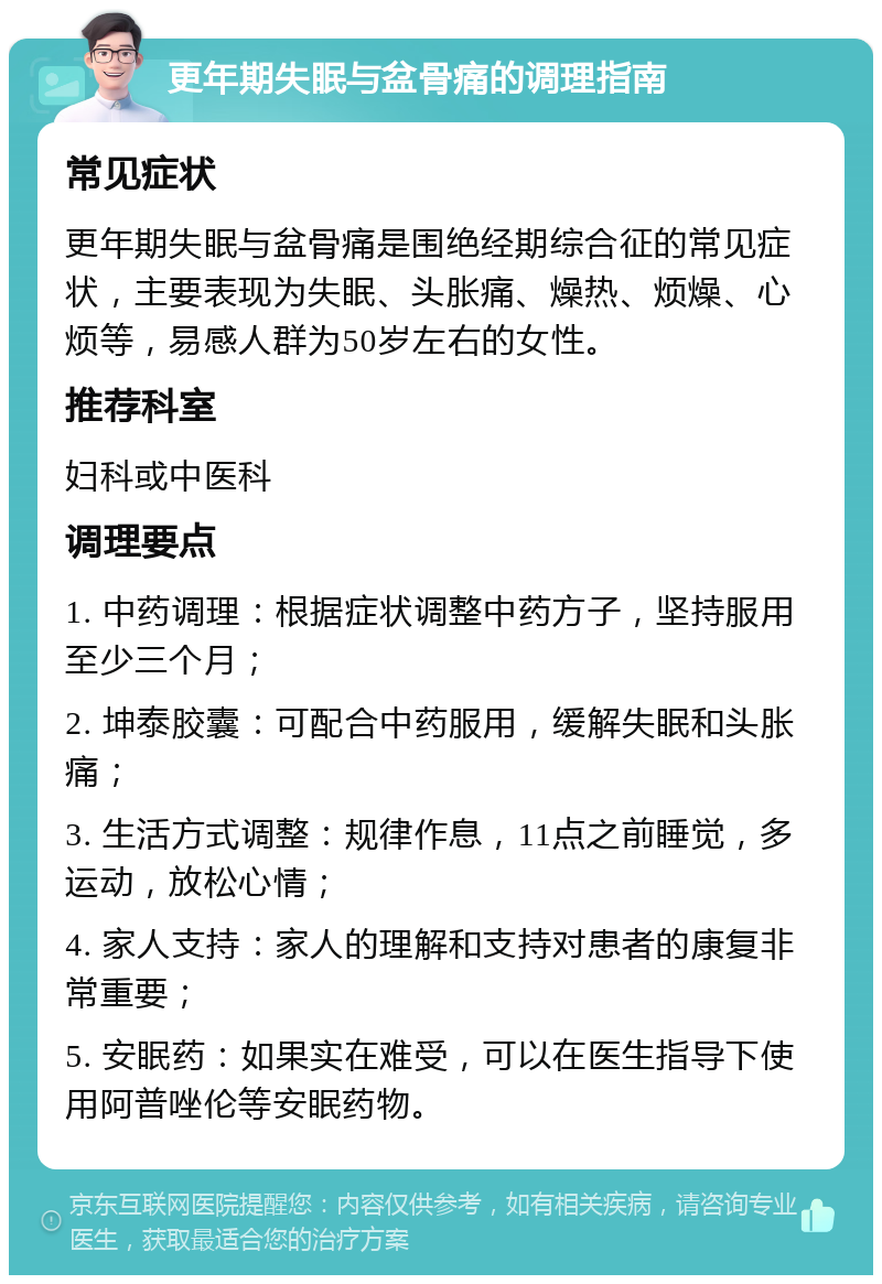 更年期失眠与盆骨痛的调理指南 常见症状 更年期失眠与盆骨痛是围绝经期综合征的常见症状，主要表现为失眠、头胀痛、燥热、烦燥、心烦等，易感人群为50岁左右的女性。 推荐科室 妇科或中医科 调理要点 1. 中药调理：根据症状调整中药方子，坚持服用至少三个月； 2. 坤泰胶囊：可配合中药服用，缓解失眠和头胀痛； 3. 生活方式调整：规律作息，11点之前睡觉，多运动，放松心情； 4. 家人支持：家人的理解和支持对患者的康复非常重要； 5. 安眠药：如果实在难受，可以在医生指导下使用阿普唑伦等安眠药物。