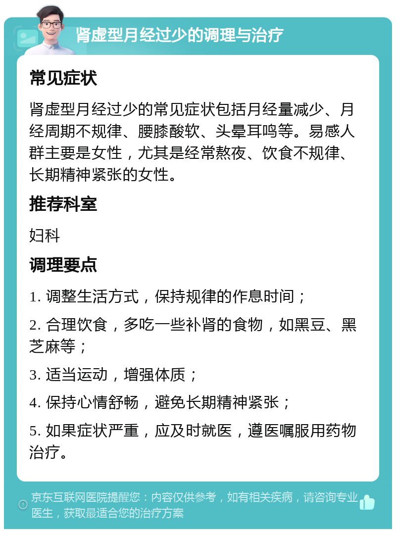 肾虚型月经过少的调理与治疗 常见症状 肾虚型月经过少的常见症状包括月经量减少、月经周期不规律、腰膝酸软、头晕耳鸣等。易感人群主要是女性，尤其是经常熬夜、饮食不规律、长期精神紧张的女性。 推荐科室 妇科 调理要点 1. 调整生活方式，保持规律的作息时间； 2. 合理饮食，多吃一些补肾的食物，如黑豆、黑芝麻等； 3. 适当运动，增强体质； 4. 保持心情舒畅，避免长期精神紧张； 5. 如果症状严重，应及时就医，遵医嘱服用药物治疗。