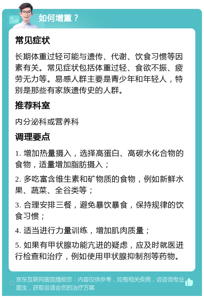 如何增重？ 常见症状 长期体重过轻可能与遗传、代谢、饮食习惯等因素有关。常见症状包括体重过轻、食欲不振、疲劳无力等。易感人群主要是青少年和年轻人，特别是那些有家族遗传史的人群。 推荐科室 内分泌科或营养科 调理要点 1. 增加热量摄入，选择高蛋白、高碳水化合物的食物，适量增加脂肪摄入； 2. 多吃富含维生素和矿物质的食物，例如新鲜水果、蔬菜、全谷类等； 3. 合理安排三餐，避免暴饮暴食，保持规律的饮食习惯； 4. 适当进行力量训练，增加肌肉质量； 5. 如果有甲状腺功能亢进的疑虑，应及时就医进行检查和治疗，例如使用甲状腺抑制剂等药物。