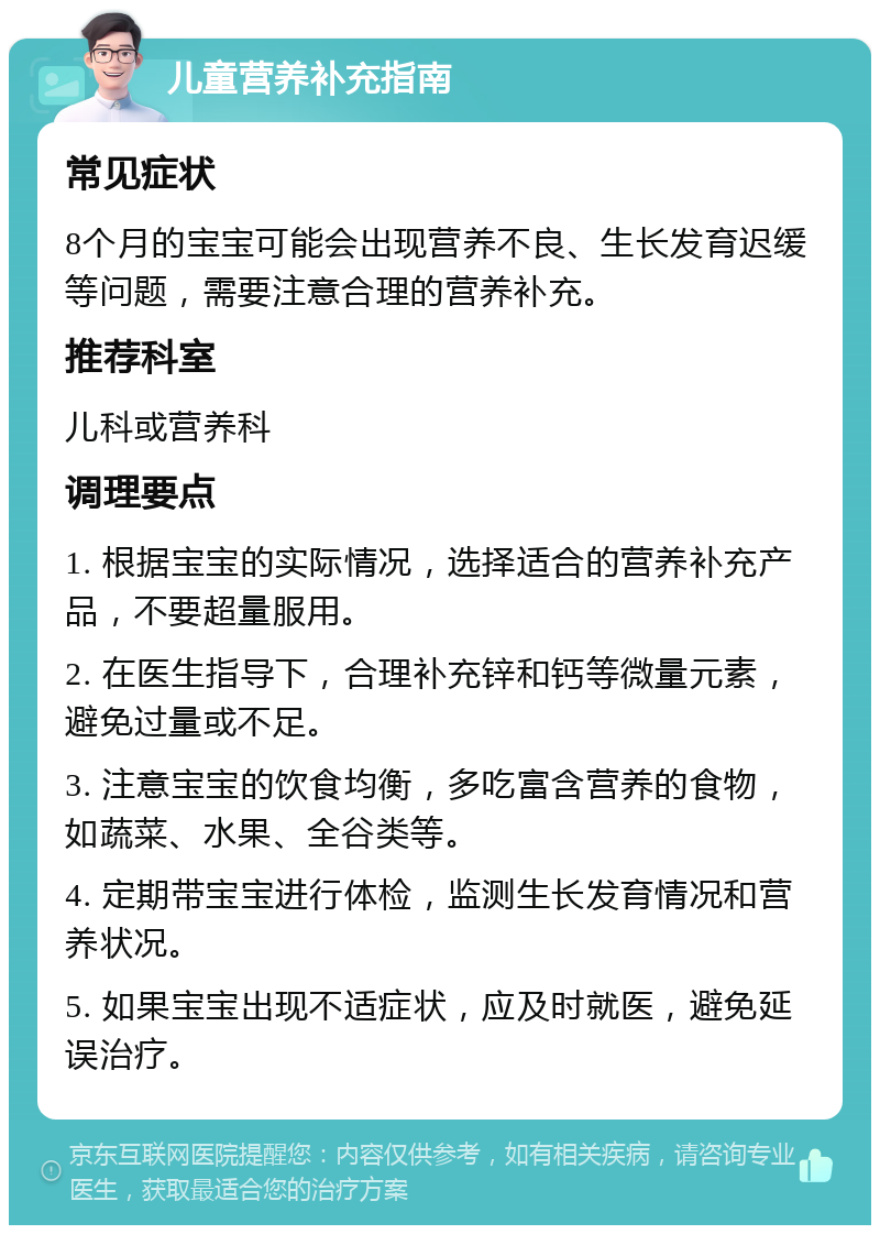 儿童营养补充指南 常见症状 8个月的宝宝可能会出现营养不良、生长发育迟缓等问题，需要注意合理的营养补充。 推荐科室 儿科或营养科 调理要点 1. 根据宝宝的实际情况，选择适合的营养补充产品，不要超量服用。 2. 在医生指导下，合理补充锌和钙等微量元素，避免过量或不足。 3. 注意宝宝的饮食均衡，多吃富含营养的食物，如蔬菜、水果、全谷类等。 4. 定期带宝宝进行体检，监测生长发育情况和营养状况。 5. 如果宝宝出现不适症状，应及时就医，避免延误治疗。