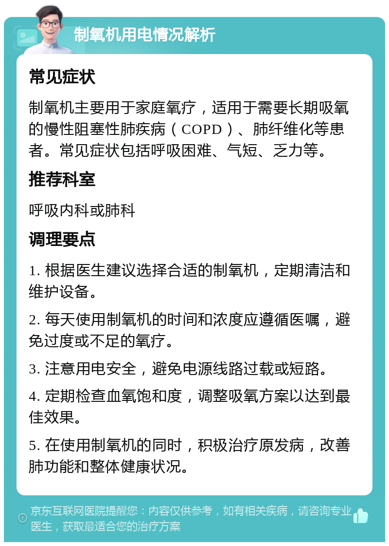 制氧机用电情况解析 常见症状 制氧机主要用于家庭氧疗，适用于需要长期吸氧的慢性阻塞性肺疾病（COPD）、肺纤维化等患者。常见症状包括呼吸困难、气短、乏力等。 推荐科室 呼吸内科或肺科 调理要点 1. 根据医生建议选择合适的制氧机，定期清洁和维护设备。 2. 每天使用制氧机的时间和浓度应遵循医嘱，避免过度或不足的氧疗。 3. 注意用电安全，避免电源线路过载或短路。 4. 定期检查血氧饱和度，调整吸氧方案以达到最佳效果。 5. 在使用制氧机的同时，积极治疗原发病，改善肺功能和整体健康状况。