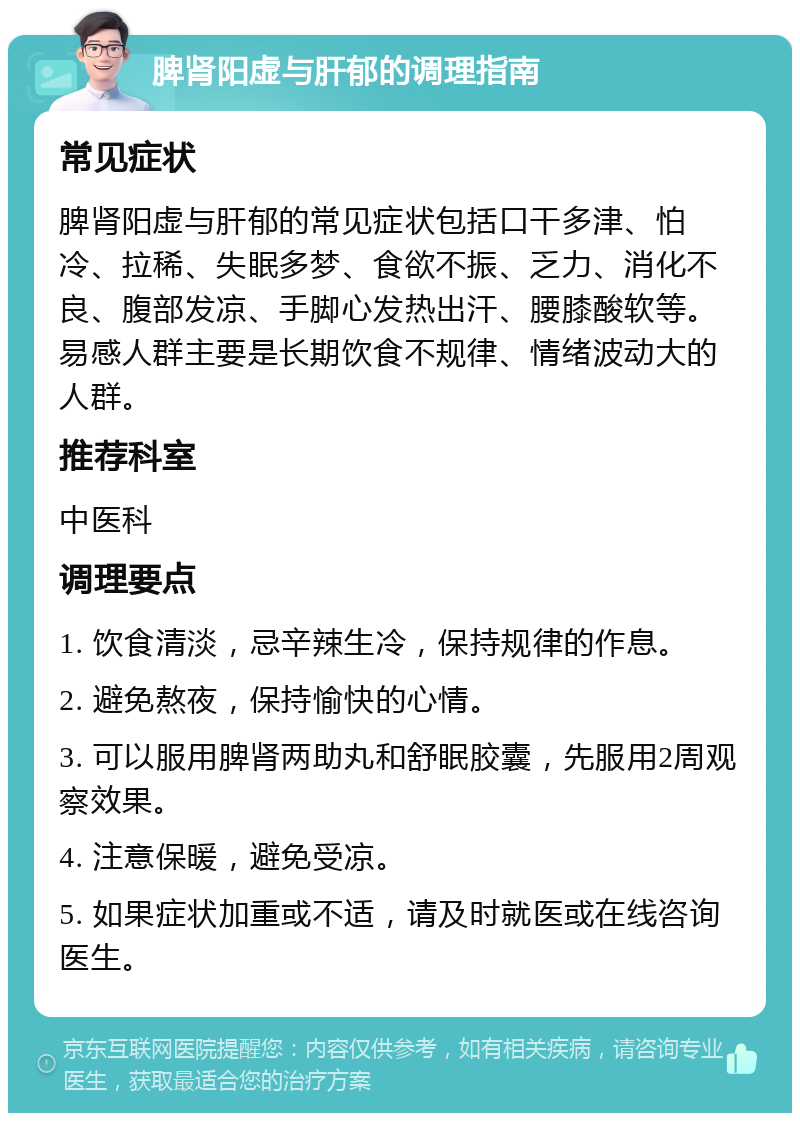 脾肾阳虚与肝郁的调理指南 常见症状 脾肾阳虚与肝郁的常见症状包括口干多津、怕冷、拉稀、失眠多梦、食欲不振、乏力、消化不良、腹部发凉、手脚心发热出汗、腰膝酸软等。易感人群主要是长期饮食不规律、情绪波动大的人群。 推荐科室 中医科 调理要点 1. 饮食清淡，忌辛辣生冷，保持规律的作息。 2. 避免熬夜，保持愉快的心情。 3. 可以服用脾肾两助丸和舒眠胶囊，先服用2周观察效果。 4. 注意保暖，避免受凉。 5. 如果症状加重或不适，请及时就医或在线咨询医生。