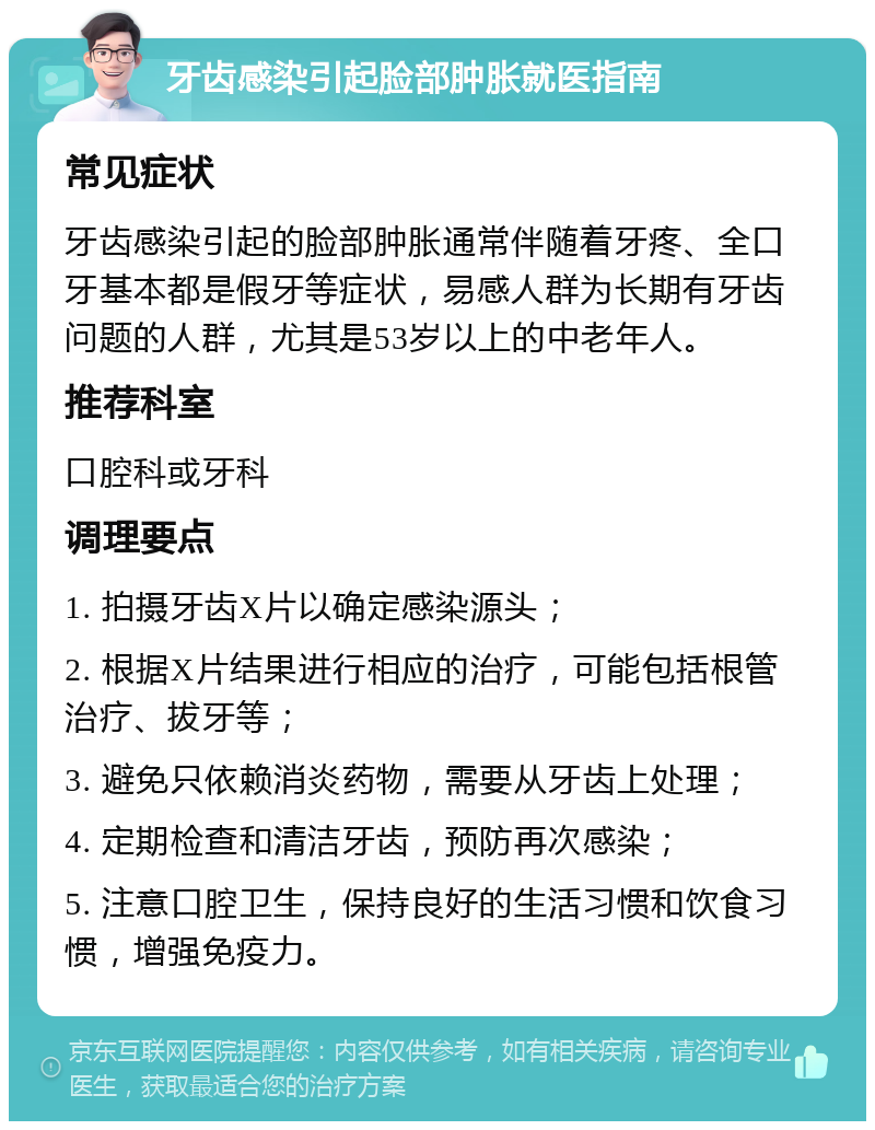 牙齿感染引起脸部肿胀就医指南 常见症状 牙齿感染引起的脸部肿胀通常伴随着牙疼、全口牙基本都是假牙等症状，易感人群为长期有牙齿问题的人群，尤其是53岁以上的中老年人。 推荐科室 口腔科或牙科 调理要点 1. 拍摄牙齿X片以确定感染源头； 2. 根据X片结果进行相应的治疗，可能包括根管治疗、拔牙等； 3. 避免只依赖消炎药物，需要从牙齿上处理； 4. 定期检查和清洁牙齿，预防再次感染； 5. 注意口腔卫生，保持良好的生活习惯和饮食习惯，增强免疫力。