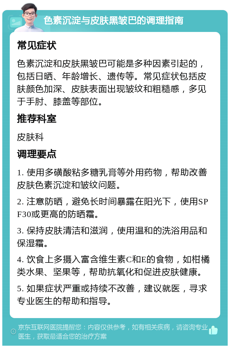 色素沉淀与皮肤黑皱巴的调理指南 常见症状 色素沉淀和皮肤黑皱巴可能是多种因素引起的，包括日晒、年龄增长、遗传等。常见症状包括皮肤颜色加深、皮肤表面出现皱纹和粗糙感，多见于手肘、膝盖等部位。 推荐科室 皮肤科 调理要点 1. 使用多磺酸粘多糖乳膏等外用药物，帮助改善皮肤色素沉淀和皱纹问题。 2. 注意防晒，避免长时间暴露在阳光下，使用SPF30或更高的防晒霜。 3. 保持皮肤清洁和滋润，使用温和的洗浴用品和保湿霜。 4. 饮食上多摄入富含维生素C和E的食物，如柑橘类水果、坚果等，帮助抗氧化和促进皮肤健康。 5. 如果症状严重或持续不改善，建议就医，寻求专业医生的帮助和指导。