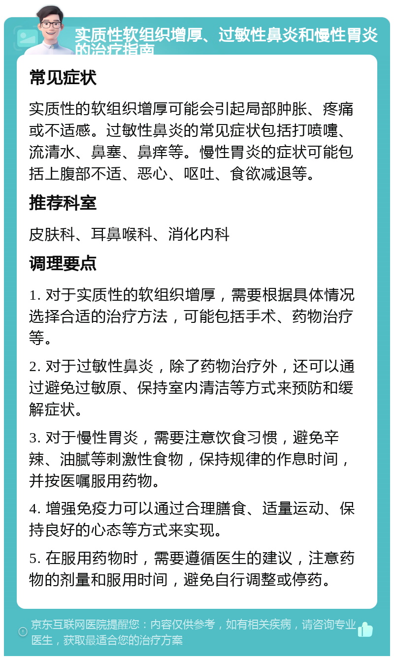 实质性软组织增厚、过敏性鼻炎和慢性胃炎的治疗指南 常见症状 实质性的软组织增厚可能会引起局部肿胀、疼痛或不适感。过敏性鼻炎的常见症状包括打喷嚏、流清水、鼻塞、鼻痒等。慢性胃炎的症状可能包括上腹部不适、恶心、呕吐、食欲减退等。 推荐科室 皮肤科、耳鼻喉科、消化内科 调理要点 1. 对于实质性的软组织增厚，需要根据具体情况选择合适的治疗方法，可能包括手术、药物治疗等。 2. 对于过敏性鼻炎，除了药物治疗外，还可以通过避免过敏原、保持室内清洁等方式来预防和缓解症状。 3. 对于慢性胃炎，需要注意饮食习惯，避免辛辣、油腻等刺激性食物，保持规律的作息时间，并按医嘱服用药物。 4. 增强免疫力可以通过合理膳食、适量运动、保持良好的心态等方式来实现。 5. 在服用药物时，需要遵循医生的建议，注意药物的剂量和服用时间，避免自行调整或停药。