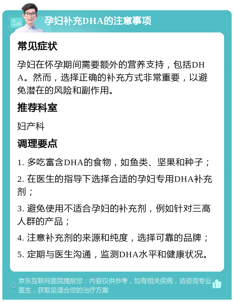 孕妇补充DHA的注意事项 常见症状 孕妇在怀孕期间需要额外的营养支持，包括DHA。然而，选择正确的补充方式非常重要，以避免潜在的风险和副作用。 推荐科室 妇产科 调理要点 1. 多吃富含DHA的食物，如鱼类、坚果和种子； 2. 在医生的指导下选择合适的孕妇专用DHA补充剂； 3. 避免使用不适合孕妇的补充剂，例如针对三高人群的产品； 4. 注意补充剂的来源和纯度，选择可靠的品牌； 5. 定期与医生沟通，监测DHA水平和健康状况。