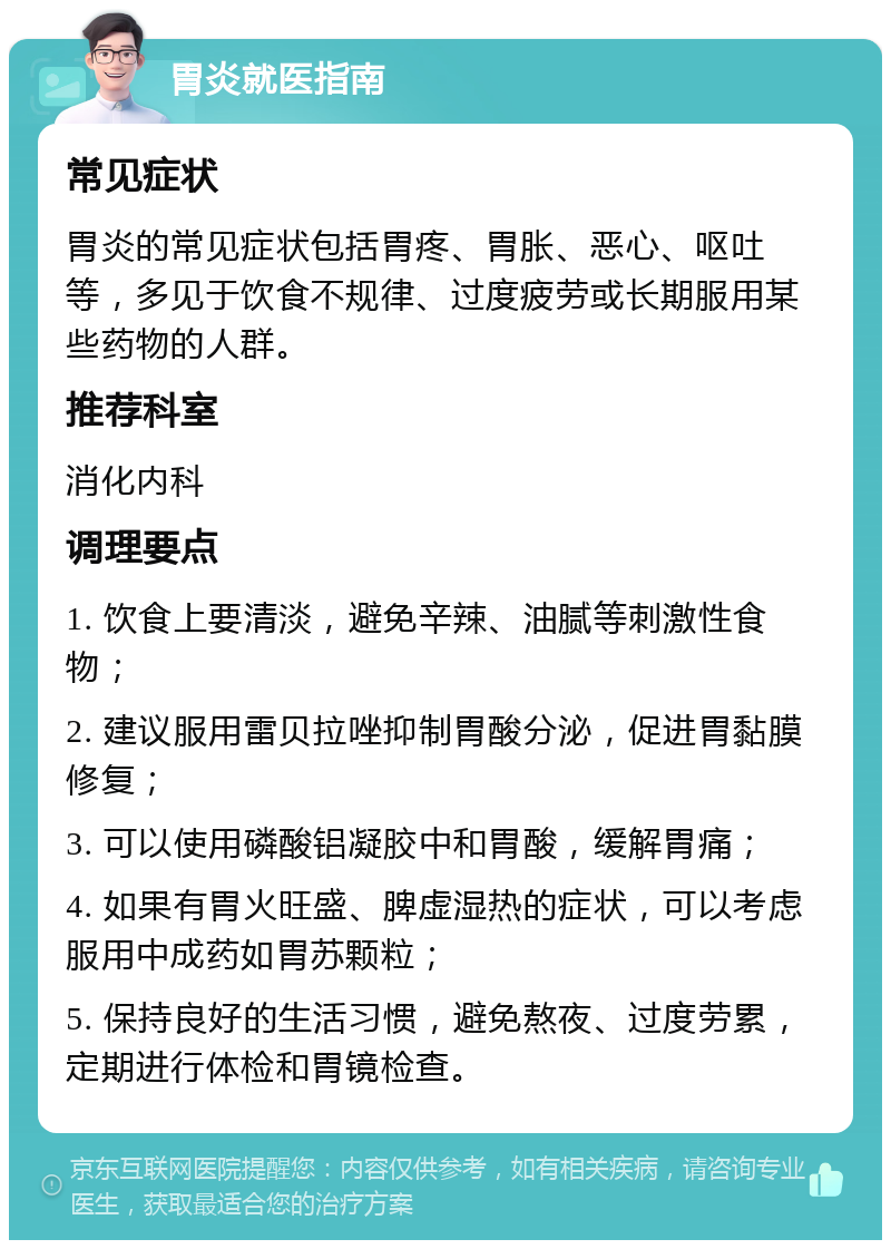 胃炎就医指南 常见症状 胃炎的常见症状包括胃疼、胃胀、恶心、呕吐等，多见于饮食不规律、过度疲劳或长期服用某些药物的人群。 推荐科室 消化内科 调理要点 1. 饮食上要清淡，避免辛辣、油腻等刺激性食物； 2. 建议服用雷贝拉唑抑制胃酸分泌，促进胃黏膜修复； 3. 可以使用磷酸铝凝胶中和胃酸，缓解胃痛； 4. 如果有胃火旺盛、脾虚湿热的症状，可以考虑服用中成药如胃苏颗粒； 5. 保持良好的生活习惯，避免熬夜、过度劳累，定期进行体检和胃镜检查。