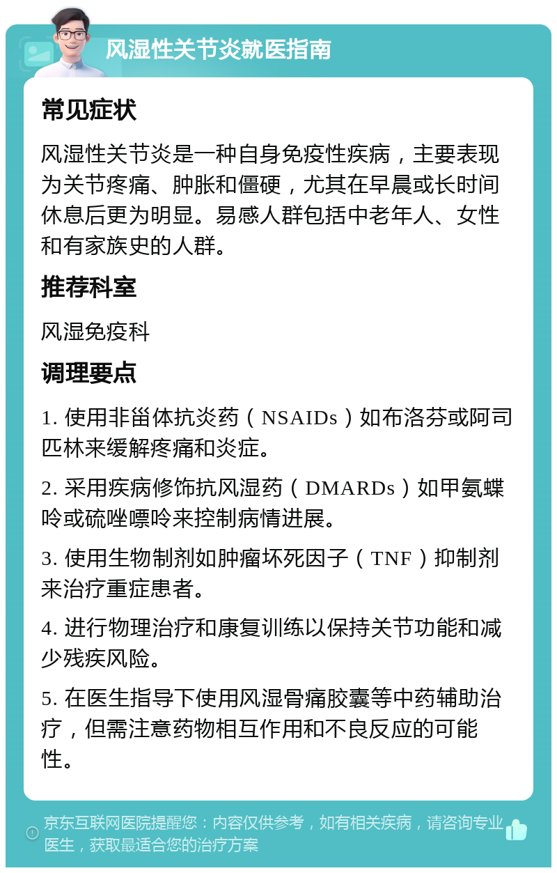 风湿性关节炎就医指南 常见症状 风湿性关节炎是一种自身免疫性疾病，主要表现为关节疼痛、肿胀和僵硬，尤其在早晨或长时间休息后更为明显。易感人群包括中老年人、女性和有家族史的人群。 推荐科室 风湿免疫科 调理要点 1. 使用非甾体抗炎药（NSAIDs）如布洛芬或阿司匹林来缓解疼痛和炎症。 2. 采用疾病修饰抗风湿药（DMARDs）如甲氨蝶呤或硫唑嘌呤来控制病情进展。 3. 使用生物制剂如肿瘤坏死因子（TNF）抑制剂来治疗重症患者。 4. 进行物理治疗和康复训练以保持关节功能和减少残疾风险。 5. 在医生指导下使用风湿骨痛胶囊等中药辅助治疗，但需注意药物相互作用和不良反应的可能性。