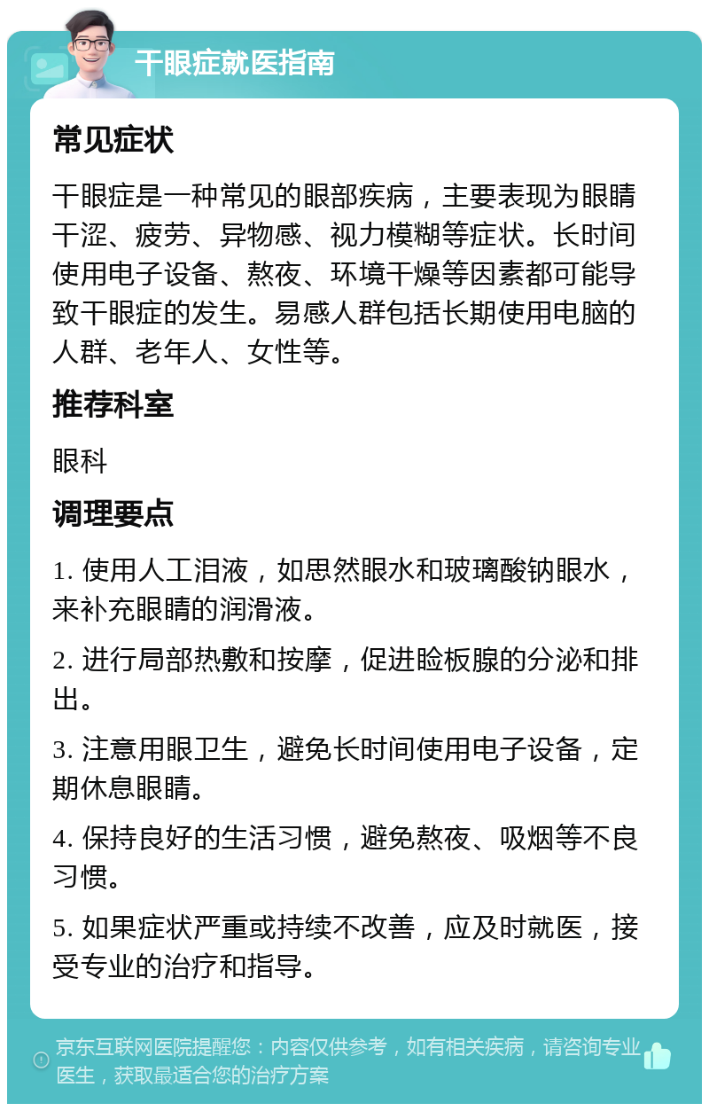 干眼症就医指南 常见症状 干眼症是一种常见的眼部疾病，主要表现为眼睛干涩、疲劳、异物感、视力模糊等症状。长时间使用电子设备、熬夜、环境干燥等因素都可能导致干眼症的发生。易感人群包括长期使用电脑的人群、老年人、女性等。 推荐科室 眼科 调理要点 1. 使用人工泪液，如思然眼水和玻璃酸钠眼水，来补充眼睛的润滑液。 2. 进行局部热敷和按摩，促进睑板腺的分泌和排出。 3. 注意用眼卫生，避免长时间使用电子设备，定期休息眼睛。 4. 保持良好的生活习惯，避免熬夜、吸烟等不良习惯。 5. 如果症状严重或持续不改善，应及时就医，接受专业的治疗和指导。