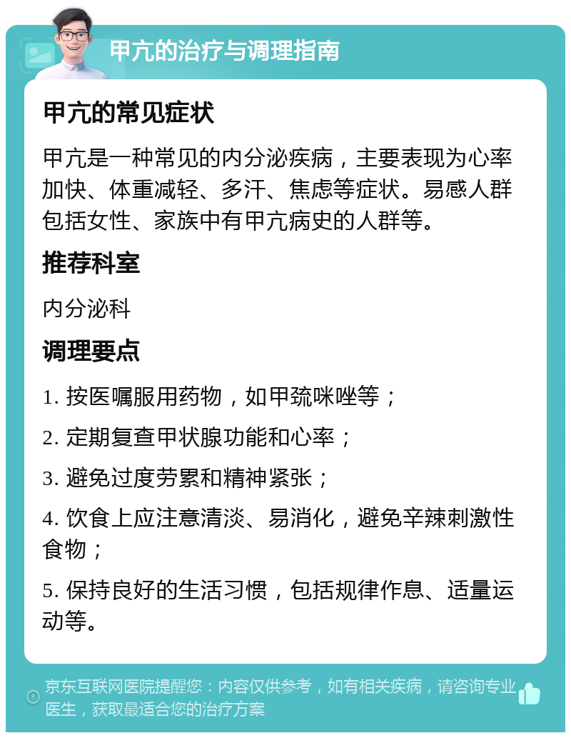 甲亢的治疗与调理指南 甲亢的常见症状 甲亢是一种常见的内分泌疾病，主要表现为心率加快、体重减轻、多汗、焦虑等症状。易感人群包括女性、家族中有甲亢病史的人群等。 推荐科室 内分泌科 调理要点 1. 按医嘱服用药物，如甲巯咪唑等； 2. 定期复查甲状腺功能和心率； 3. 避免过度劳累和精神紧张； 4. 饮食上应注意清淡、易消化，避免辛辣刺激性食物； 5. 保持良好的生活习惯，包括规律作息、适量运动等。