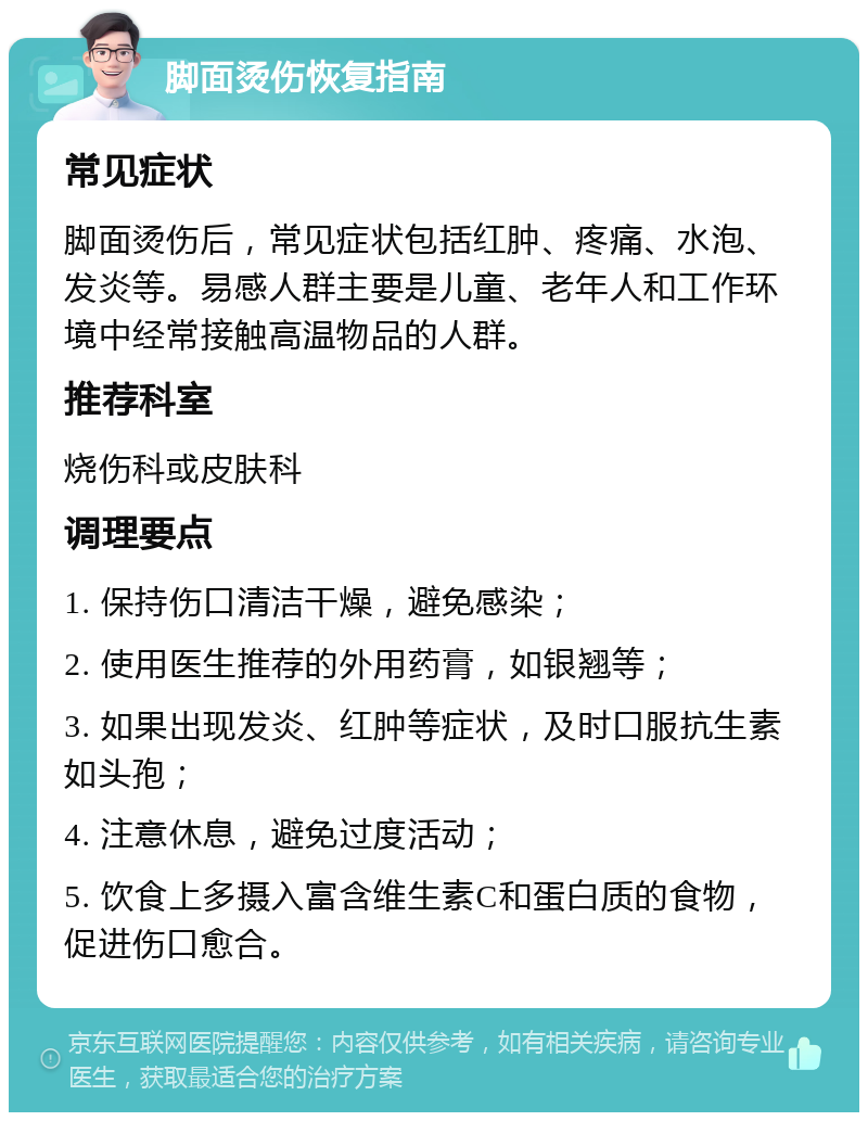 脚面烫伤恢复指南 常见症状 脚面烫伤后，常见症状包括红肿、疼痛、水泡、发炎等。易感人群主要是儿童、老年人和工作环境中经常接触高温物品的人群。 推荐科室 烧伤科或皮肤科 调理要点 1. 保持伤口清洁干燥，避免感染； 2. 使用医生推荐的外用药膏，如银翘等； 3. 如果出现发炎、红肿等症状，及时口服抗生素如头孢； 4. 注意休息，避免过度活动； 5. 饮食上多摄入富含维生素C和蛋白质的食物，促进伤口愈合。