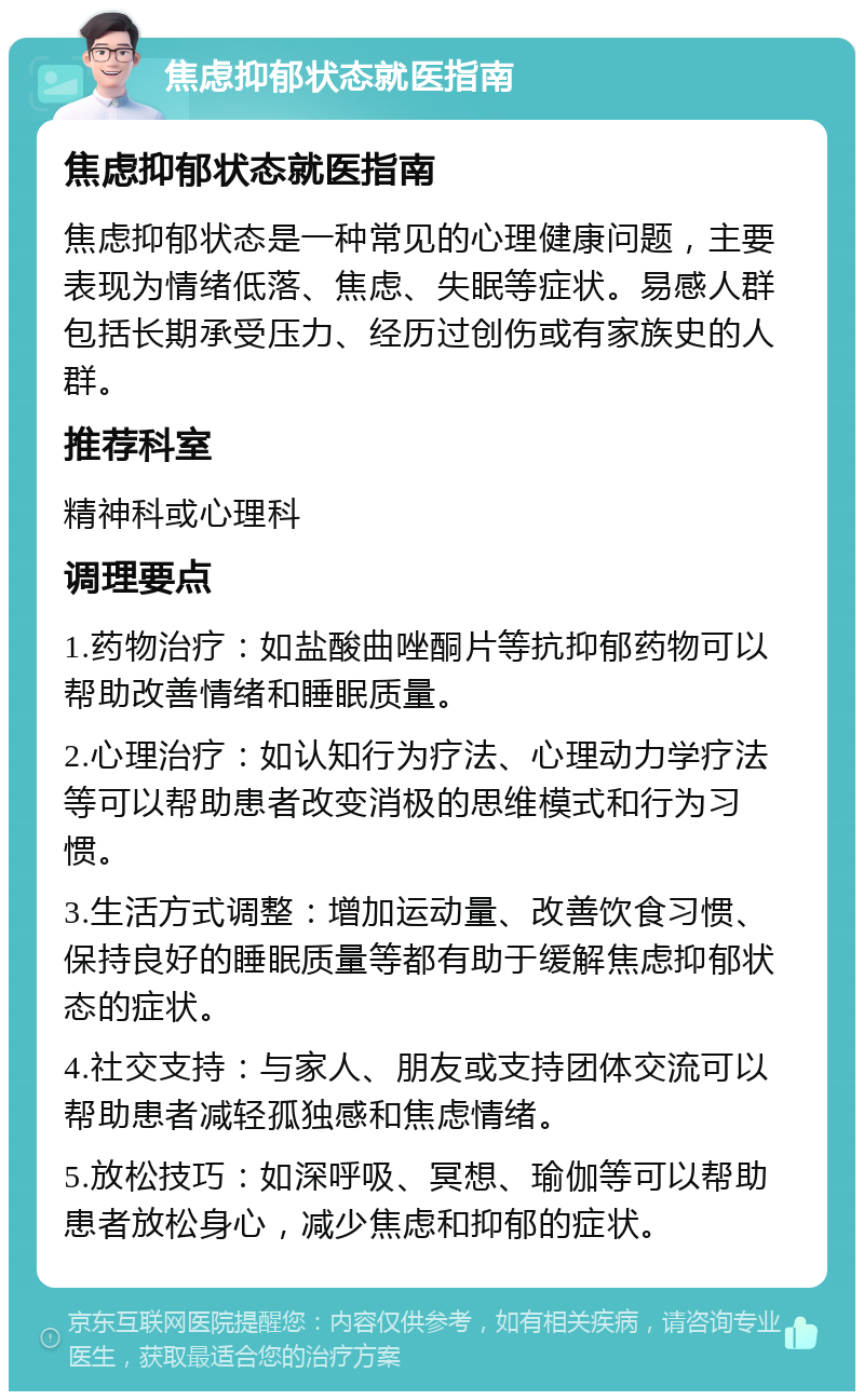 焦虑抑郁状态就医指南 焦虑抑郁状态就医指南 焦虑抑郁状态是一种常见的心理健康问题，主要表现为情绪低落、焦虑、失眠等症状。易感人群包括长期承受压力、经历过创伤或有家族史的人群。 推荐科室 精神科或心理科 调理要点 1.药物治疗：如盐酸曲唑酮片等抗抑郁药物可以帮助改善情绪和睡眠质量。 2.心理治疗：如认知行为疗法、心理动力学疗法等可以帮助患者改变消极的思维模式和行为习惯。 3.生活方式调整：增加运动量、改善饮食习惯、保持良好的睡眠质量等都有助于缓解焦虑抑郁状态的症状。 4.社交支持：与家人、朋友或支持团体交流可以帮助患者减轻孤独感和焦虑情绪。 5.放松技巧：如深呼吸、冥想、瑜伽等可以帮助患者放松身心，减少焦虑和抑郁的症状。