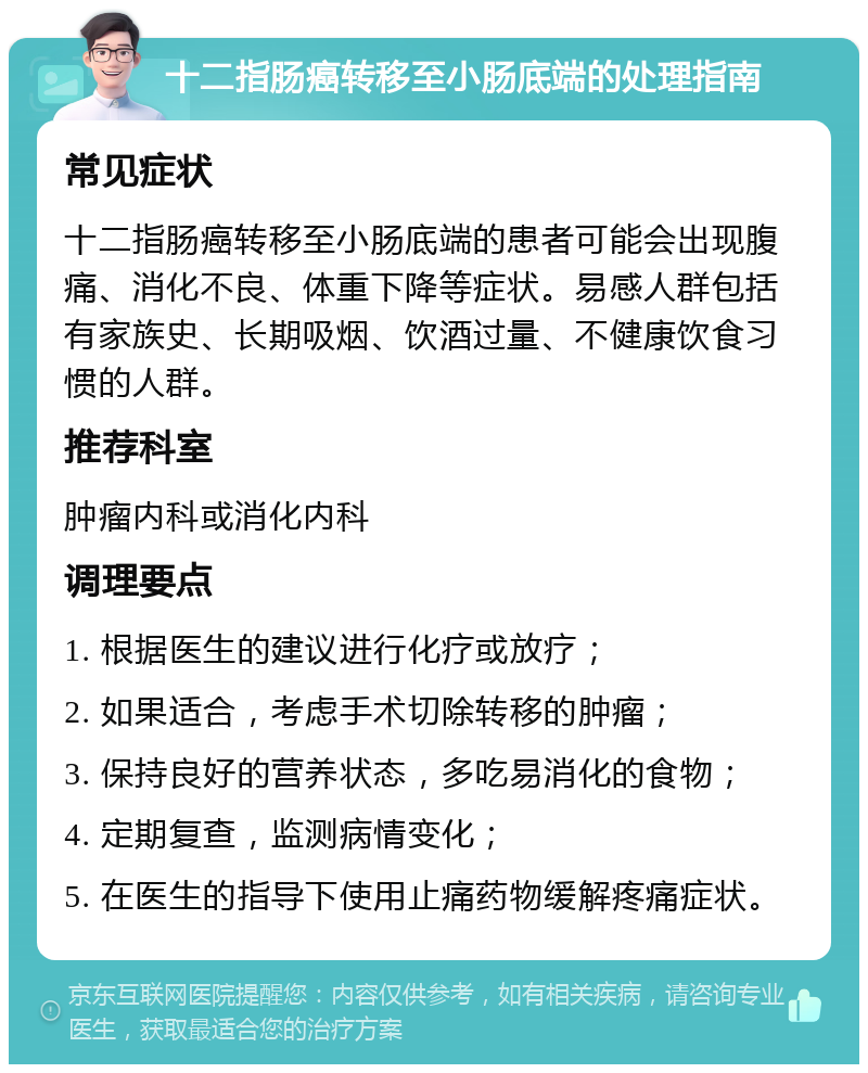 十二指肠癌转移至小肠底端的处理指南 常见症状 十二指肠癌转移至小肠底端的患者可能会出现腹痛、消化不良、体重下降等症状。易感人群包括有家族史、长期吸烟、饮酒过量、不健康饮食习惯的人群。 推荐科室 肿瘤内科或消化内科 调理要点 1. 根据医生的建议进行化疗或放疗； 2. 如果适合，考虑手术切除转移的肿瘤； 3. 保持良好的营养状态，多吃易消化的食物； 4. 定期复查，监测病情变化； 5. 在医生的指导下使用止痛药物缓解疼痛症状。