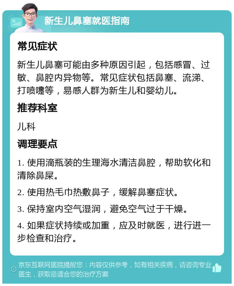 新生儿鼻塞就医指南 常见症状 新生儿鼻塞可能由多种原因引起，包括感冒、过敏、鼻腔内异物等。常见症状包括鼻塞、流涕、打喷嚏等，易感人群为新生儿和婴幼儿。 推荐科室 儿科 调理要点 1. 使用滴瓶装的生理海水清洁鼻腔，帮助软化和清除鼻屎。 2. 使用热毛巾热敷鼻子，缓解鼻塞症状。 3. 保持室内空气湿润，避免空气过于干燥。 4. 如果症状持续或加重，应及时就医，进行进一步检查和治疗。