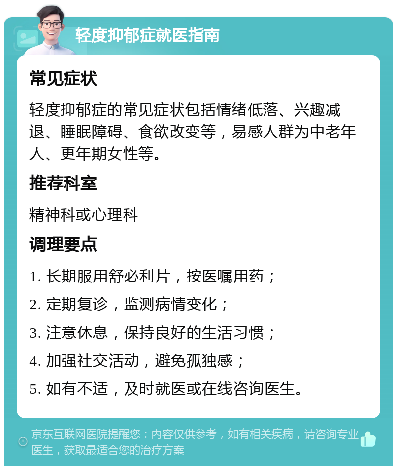 轻度抑郁症就医指南 常见症状 轻度抑郁症的常见症状包括情绪低落、兴趣减退、睡眠障碍、食欲改变等，易感人群为中老年人、更年期女性等。 推荐科室 精神科或心理科 调理要点 1. 长期服用舒必利片，按医嘱用药； 2. 定期复诊，监测病情变化； 3. 注意休息，保持良好的生活习惯； 4. 加强社交活动，避免孤独感； 5. 如有不适，及时就医或在线咨询医生。