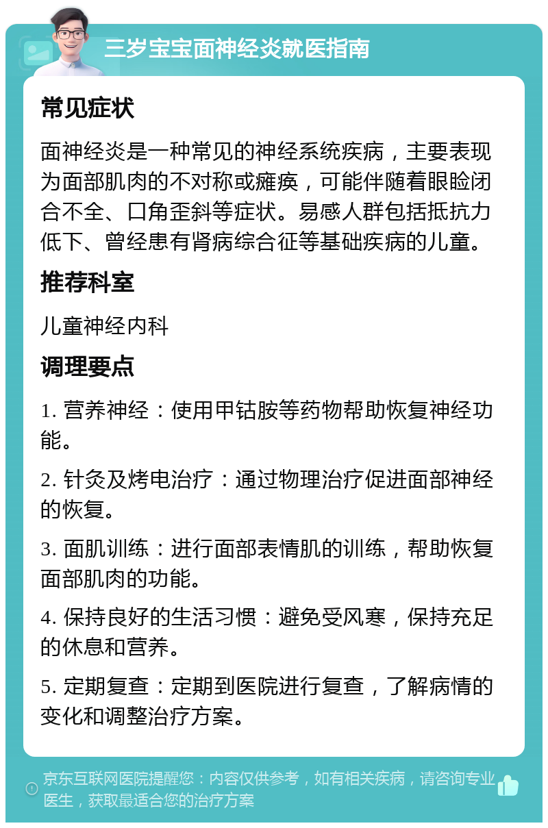 三岁宝宝面神经炎就医指南 常见症状 面神经炎是一种常见的神经系统疾病，主要表现为面部肌肉的不对称或瘫痪，可能伴随着眼睑闭合不全、口角歪斜等症状。易感人群包括抵抗力低下、曾经患有肾病综合征等基础疾病的儿童。 推荐科室 儿童神经内科 调理要点 1. 营养神经：使用甲钴胺等药物帮助恢复神经功能。 2. 针灸及烤电治疗：通过物理治疗促进面部神经的恢复。 3. 面肌训练：进行面部表情肌的训练，帮助恢复面部肌肉的功能。 4. 保持良好的生活习惯：避免受风寒，保持充足的休息和营养。 5. 定期复查：定期到医院进行复查，了解病情的变化和调整治疗方案。