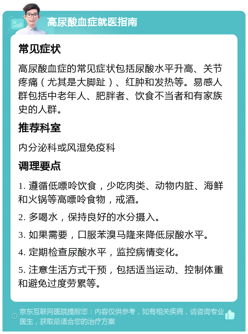 高尿酸血症就医指南 常见症状 高尿酸血症的常见症状包括尿酸水平升高、关节疼痛（尤其是大脚趾）、红肿和发热等。易感人群包括中老年人、肥胖者、饮食不当者和有家族史的人群。 推荐科室 内分泌科或风湿免疫科 调理要点 1. 遵循低嘌呤饮食，少吃肉类、动物内脏、海鲜和火锅等高嘌呤食物，戒酒。 2. 多喝水，保持良好的水分摄入。 3. 如果需要，口服苯溴马隆来降低尿酸水平。 4. 定期检查尿酸水平，监控病情变化。 5. 注意生活方式干预，包括适当运动、控制体重和避免过度劳累等。