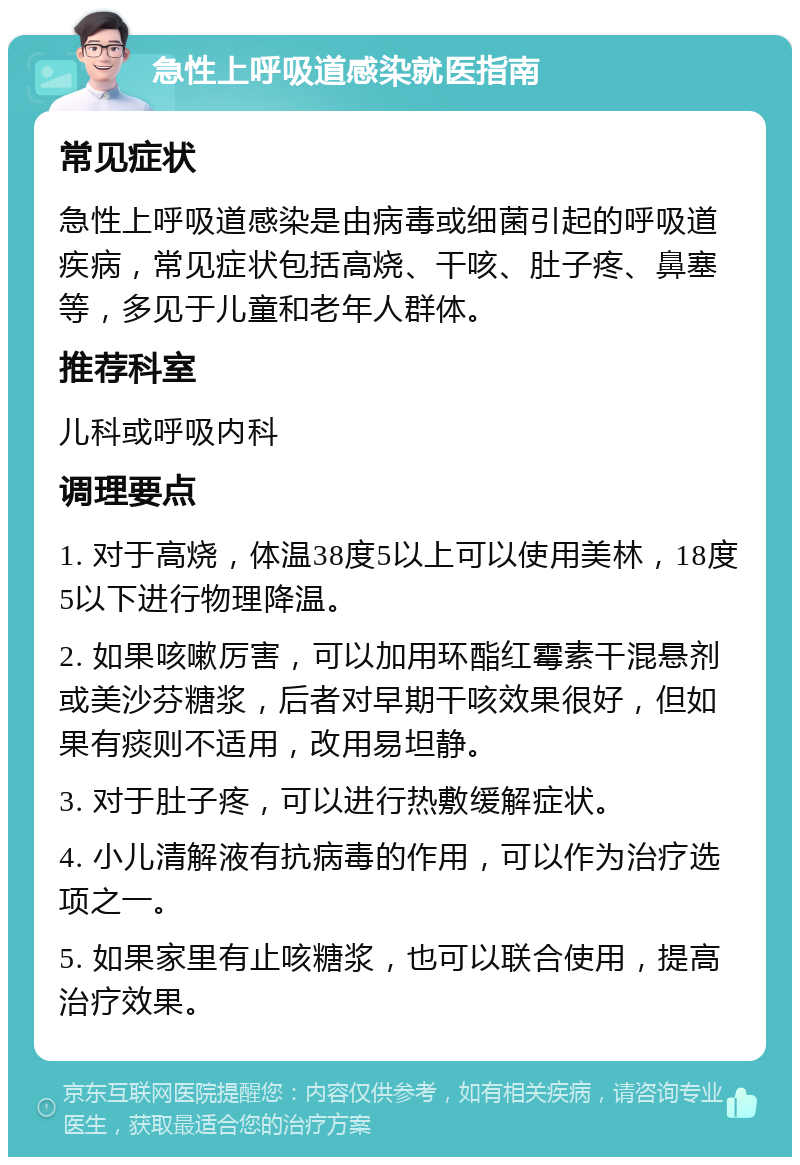 急性上呼吸道感染就医指南 常见症状 急性上呼吸道感染是由病毒或细菌引起的呼吸道疾病，常见症状包括高烧、干咳、肚子疼、鼻塞等，多见于儿童和老年人群体。 推荐科室 儿科或呼吸内科 调理要点 1. 对于高烧，体温38度5以上可以使用美林，18度5以下进行物理降温。 2. 如果咳嗽厉害，可以加用环酯红霉素干混悬剂或美沙芬糖浆，后者对早期干咳效果很好，但如果有痰则不适用，改用易坦静。 3. 对于肚子疼，可以进行热敷缓解症状。 4. 小儿清解液有抗病毒的作用，可以作为治疗选项之一。 5. 如果家里有止咳糖浆，也可以联合使用，提高治疗效果。