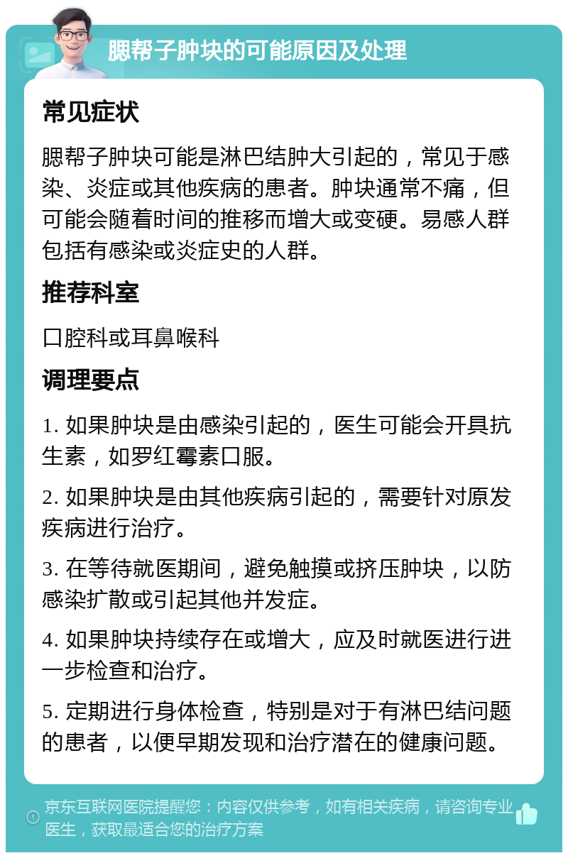 腮帮子肿块的可能原因及处理 常见症状 腮帮子肿块可能是淋巴结肿大引起的，常见于感染、炎症或其他疾病的患者。肿块通常不痛，但可能会随着时间的推移而增大或变硬。易感人群包括有感染或炎症史的人群。 推荐科室 口腔科或耳鼻喉科 调理要点 1. 如果肿块是由感染引起的，医生可能会开具抗生素，如罗红霉素口服。 2. 如果肿块是由其他疾病引起的，需要针对原发疾病进行治疗。 3. 在等待就医期间，避免触摸或挤压肿块，以防感染扩散或引起其他并发症。 4. 如果肿块持续存在或增大，应及时就医进行进一步检查和治疗。 5. 定期进行身体检查，特别是对于有淋巴结问题的患者，以便早期发现和治疗潜在的健康问题。