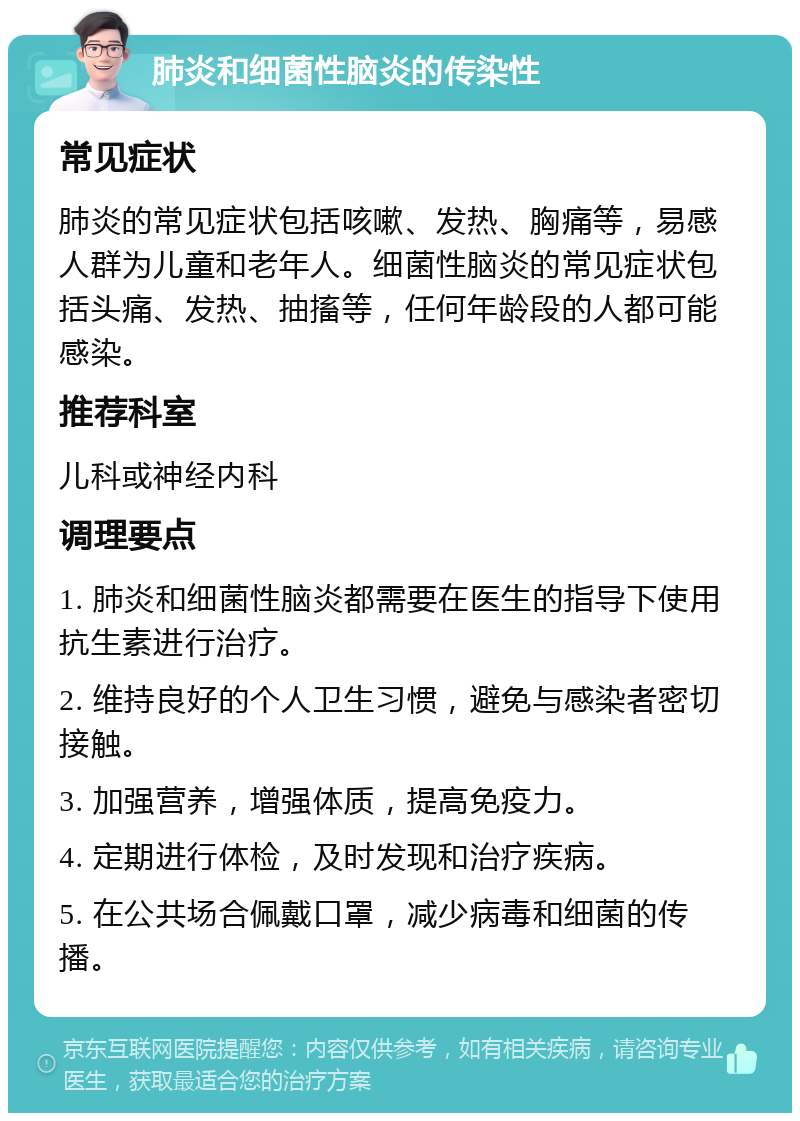 肺炎和细菌性脑炎的传染性 常见症状 肺炎的常见症状包括咳嗽、发热、胸痛等，易感人群为儿童和老年人。细菌性脑炎的常见症状包括头痛、发热、抽搐等，任何年龄段的人都可能感染。 推荐科室 儿科或神经内科 调理要点 1. 肺炎和细菌性脑炎都需要在医生的指导下使用抗生素进行治疗。 2. 维持良好的个人卫生习惯，避免与感染者密切接触。 3. 加强营养，增强体质，提高免疫力。 4. 定期进行体检，及时发现和治疗疾病。 5. 在公共场合佩戴口罩，减少病毒和细菌的传播。