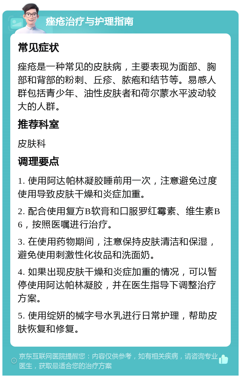 痤疮治疗与护理指南 常见症状 痤疮是一种常见的皮肤病，主要表现为面部、胸部和背部的粉刺、丘疹、脓疱和结节等。易感人群包括青少年、油性皮肤者和荷尔蒙水平波动较大的人群。 推荐科室 皮肤科 调理要点 1. 使用阿达帕林凝胶睡前用一次，注意避免过度使用导致皮肤干燥和炎症加重。 2. 配合使用复方B软膏和口服罗红霉素、维生素B6，按照医嘱进行治疗。 3. 在使用药物期间，注意保持皮肤清洁和保湿，避免使用刺激性化妆品和洗面奶。 4. 如果出现皮肤干燥和炎症加重的情况，可以暂停使用阿达帕林凝胶，并在医生指导下调整治疗方案。 5. 使用绽妍的械字号水乳进行日常护理，帮助皮肤恢复和修复。