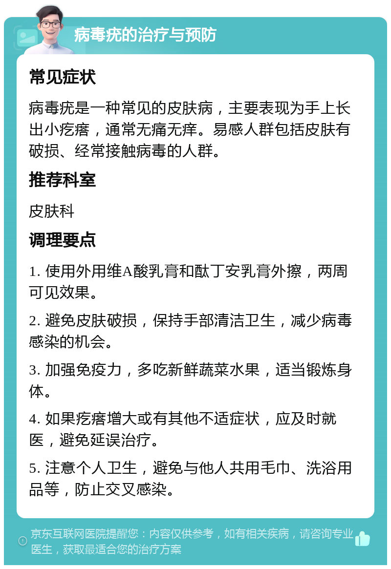 病毒疣的治疗与预防 常见症状 病毒疣是一种常见的皮肤病，主要表现为手上长出小疙瘩，通常无痛无痒。易感人群包括皮肤有破损、经常接触病毒的人群。 推荐科室 皮肤科 调理要点 1. 使用外用维A酸乳膏和酞丁安乳膏外擦，两周可见效果。 2. 避免皮肤破损，保持手部清洁卫生，减少病毒感染的机会。 3. 加强免疫力，多吃新鲜蔬菜水果，适当锻炼身体。 4. 如果疙瘩增大或有其他不适症状，应及时就医，避免延误治疗。 5. 注意个人卫生，避免与他人共用毛巾、洗浴用品等，防止交叉感染。