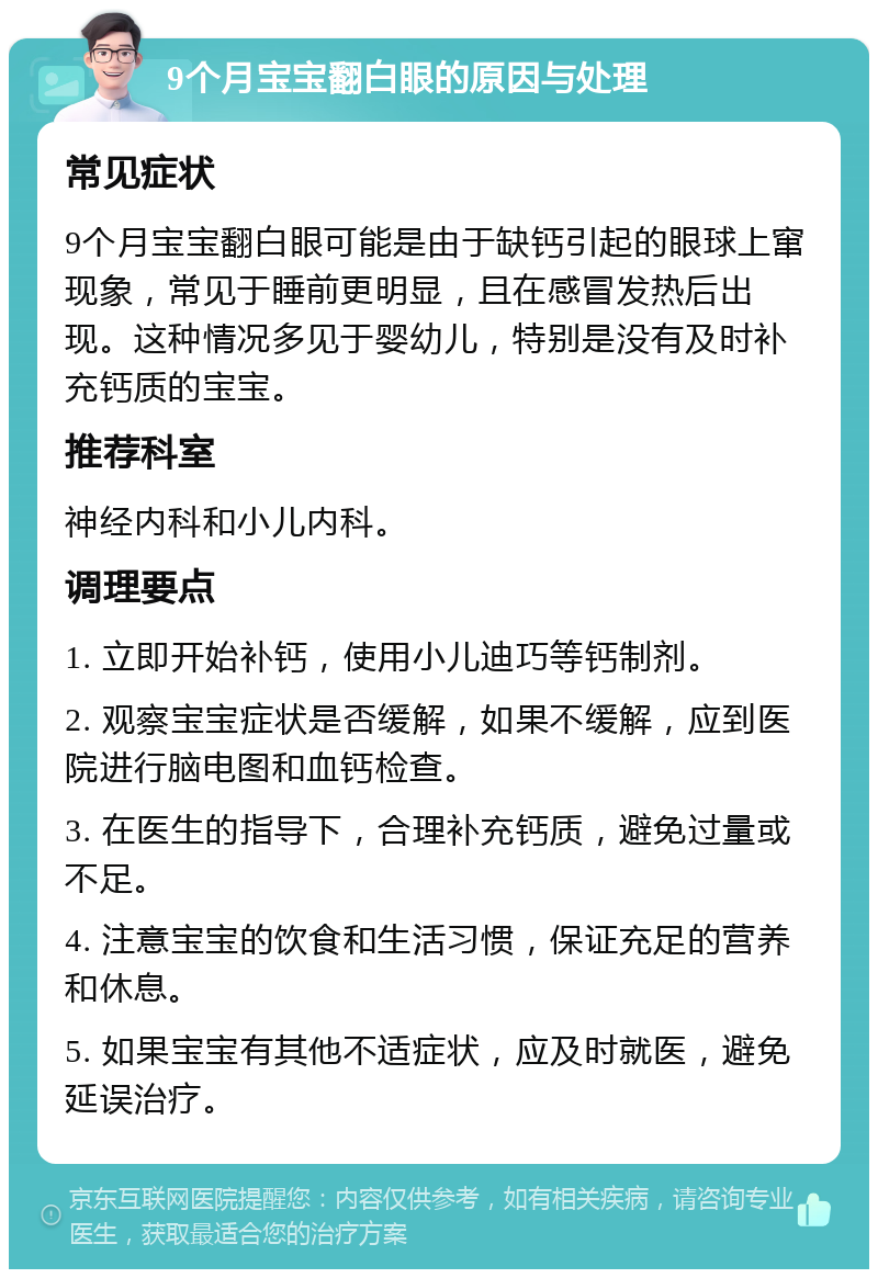 9个月宝宝翻白眼的原因与处理 常见症状 9个月宝宝翻白眼可能是由于缺钙引起的眼球上窜现象，常见于睡前更明显，且在感冒发热后出现。这种情况多见于婴幼儿，特别是没有及时补充钙质的宝宝。 推荐科室 神经内科和小儿内科。 调理要点 1. 立即开始补钙，使用小儿迪巧等钙制剂。 2. 观察宝宝症状是否缓解，如果不缓解，应到医院进行脑电图和血钙检查。 3. 在医生的指导下，合理补充钙质，避免过量或不足。 4. 注意宝宝的饮食和生活习惯，保证充足的营养和休息。 5. 如果宝宝有其他不适症状，应及时就医，避免延误治疗。