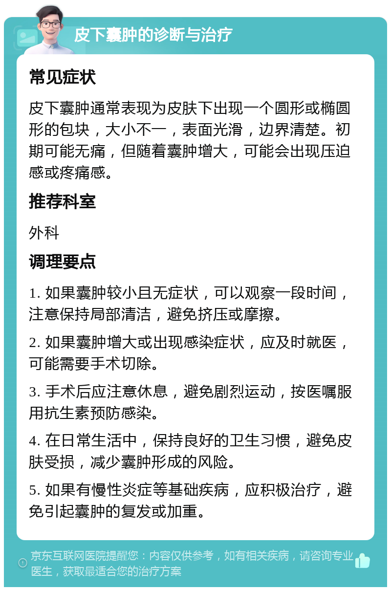 皮下囊肿的诊断与治疗 常见症状 皮下囊肿通常表现为皮肤下出现一个圆形或椭圆形的包块，大小不一，表面光滑，边界清楚。初期可能无痛，但随着囊肿增大，可能会出现压迫感或疼痛感。 推荐科室 外科 调理要点 1. 如果囊肿较小且无症状，可以观察一段时间，注意保持局部清洁，避免挤压或摩擦。 2. 如果囊肿增大或出现感染症状，应及时就医，可能需要手术切除。 3. 手术后应注意休息，避免剧烈运动，按医嘱服用抗生素预防感染。 4. 在日常生活中，保持良好的卫生习惯，避免皮肤受损，减少囊肿形成的风险。 5. 如果有慢性炎症等基础疾病，应积极治疗，避免引起囊肿的复发或加重。