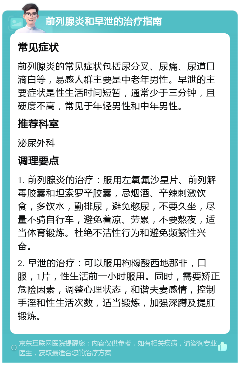 前列腺炎和早泄的治疗指南 常见症状 前列腺炎的常见症状包括尿分叉、尿痛、尿道口滴白等，易感人群主要是中老年男性。早泄的主要症状是性生活时间短暂，通常少于三分钟，且硬度不高，常见于年轻男性和中年男性。 推荐科室 泌尿外科 调理要点 1. 前列腺炎的治疗：服用左氧氟沙星片、前列解毒胶囊和坦索罗辛胶囊，忌烟酒、辛辣刺激饮食，多饮水，勤排尿，避免憋尿，不要久坐，尽量不骑自行车，避免着凉、劳累，不要熬夜，适当体育锻炼。杜绝不洁性行为和避免频繁性兴奋。 2. 早泄的治疗：可以服用枸橼酸西地那非，口服，1片，性生活前一小时服用。同时，需要矫正危险因素，调整心理状态，和谐夫妻感情，控制手淫和性生活次数，适当锻炼，加强深蹲及提肛锻炼。