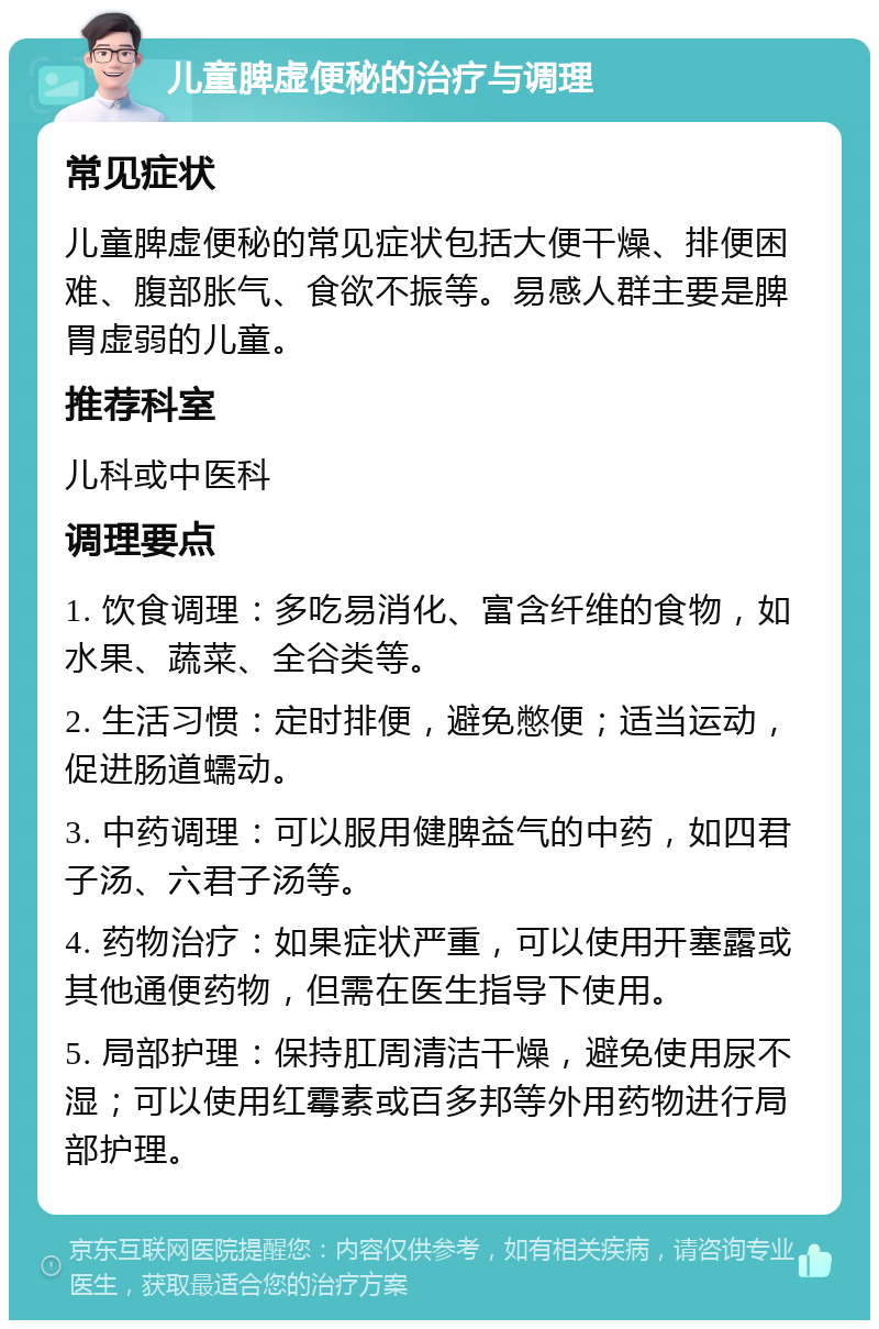 儿童脾虚便秘的治疗与调理 常见症状 儿童脾虚便秘的常见症状包括大便干燥、排便困难、腹部胀气、食欲不振等。易感人群主要是脾胃虚弱的儿童。 推荐科室 儿科或中医科 调理要点 1. 饮食调理：多吃易消化、富含纤维的食物，如水果、蔬菜、全谷类等。 2. 生活习惯：定时排便，避免憋便；适当运动，促进肠道蠕动。 3. 中药调理：可以服用健脾益气的中药，如四君子汤、六君子汤等。 4. 药物治疗：如果症状严重，可以使用开塞露或其他通便药物，但需在医生指导下使用。 5. 局部护理：保持肛周清洁干燥，避免使用尿不湿；可以使用红霉素或百多邦等外用药物进行局部护理。