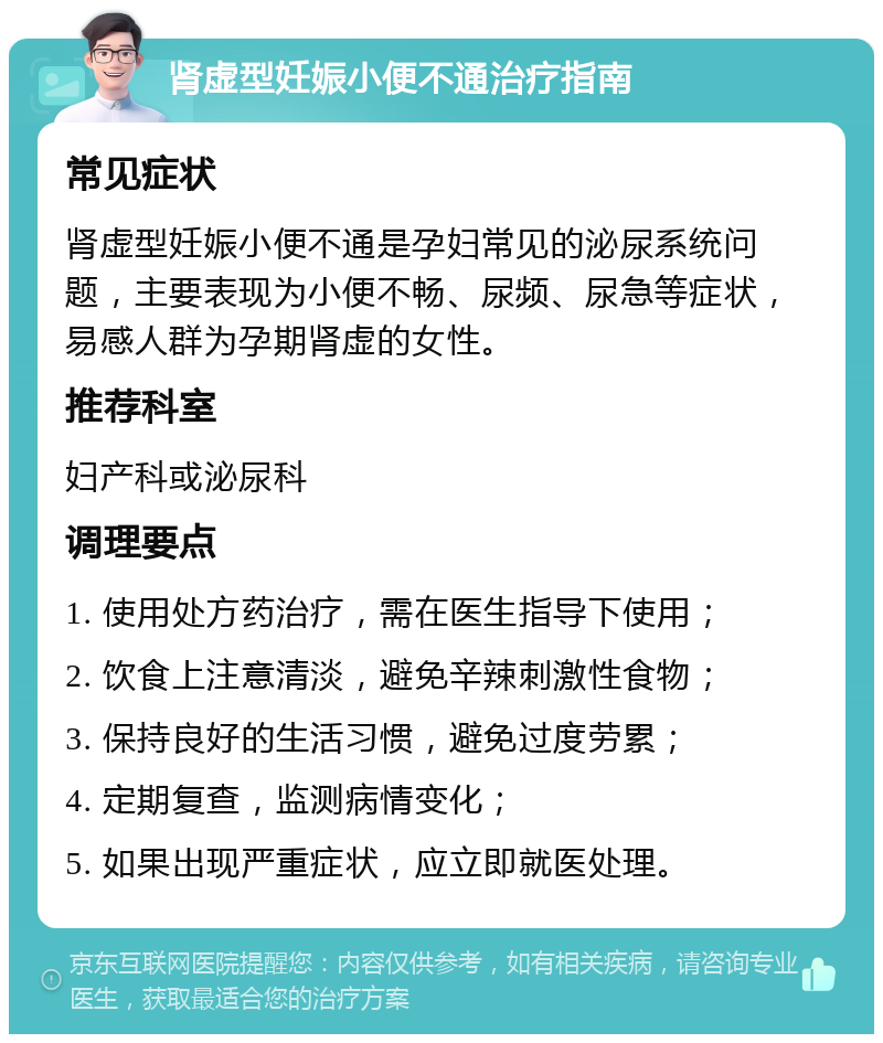 肾虚型妊娠小便不通治疗指南 常见症状 肾虚型妊娠小便不通是孕妇常见的泌尿系统问题，主要表现为小便不畅、尿频、尿急等症状，易感人群为孕期肾虚的女性。 推荐科室 妇产科或泌尿科 调理要点 1. 使用处方药治疗，需在医生指导下使用； 2. 饮食上注意清淡，避免辛辣刺激性食物； 3. 保持良好的生活习惯，避免过度劳累； 4. 定期复查，监测病情变化； 5. 如果出现严重症状，应立即就医处理。