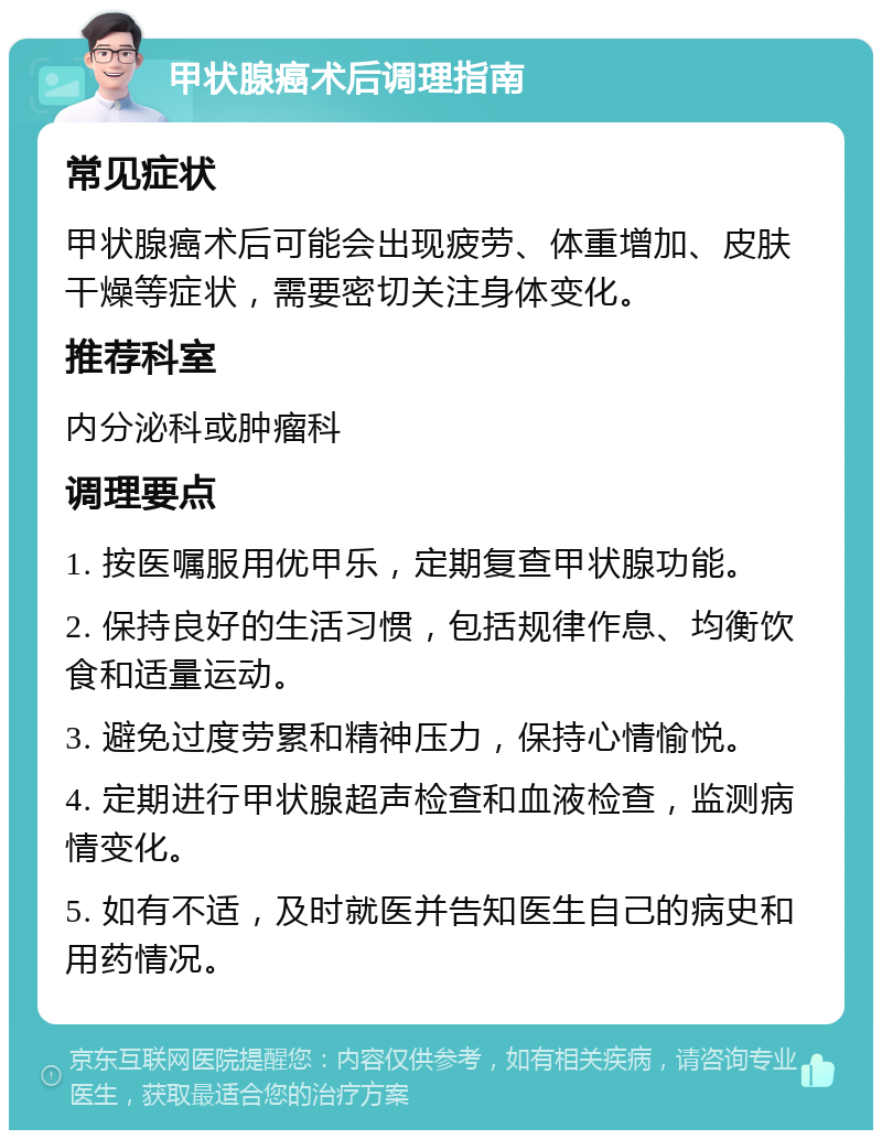 甲状腺癌术后调理指南 常见症状 甲状腺癌术后可能会出现疲劳、体重增加、皮肤干燥等症状，需要密切关注身体变化。 推荐科室 内分泌科或肿瘤科 调理要点 1. 按医嘱服用优甲乐，定期复查甲状腺功能。 2. 保持良好的生活习惯，包括规律作息、均衡饮食和适量运动。 3. 避免过度劳累和精神压力，保持心情愉悦。 4. 定期进行甲状腺超声检查和血液检查，监测病情变化。 5. 如有不适，及时就医并告知医生自己的病史和用药情况。