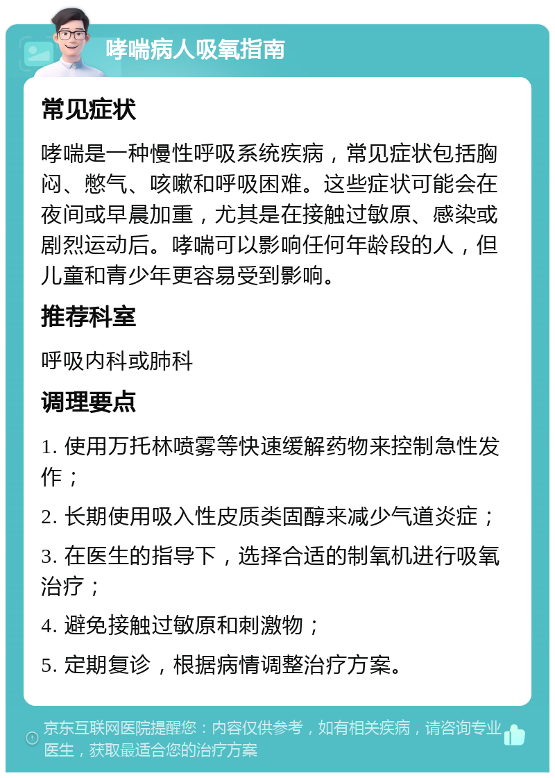 哮喘病人吸氧指南 常见症状 哮喘是一种慢性呼吸系统疾病，常见症状包括胸闷、憋气、咳嗽和呼吸困难。这些症状可能会在夜间或早晨加重，尤其是在接触过敏原、感染或剧烈运动后。哮喘可以影响任何年龄段的人，但儿童和青少年更容易受到影响。 推荐科室 呼吸内科或肺科 调理要点 1. 使用万托林喷雾等快速缓解药物来控制急性发作； 2. 长期使用吸入性皮质类固醇来减少气道炎症； 3. 在医生的指导下，选择合适的制氧机进行吸氧治疗； 4. 避免接触过敏原和刺激物； 5. 定期复诊，根据病情调整治疗方案。