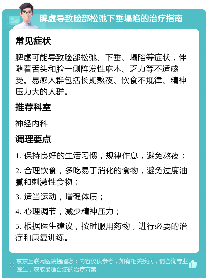 脾虚导致脸部松弛下垂塌陷的治疗指南 常见症状 脾虚可能导致脸部松弛、下垂、塌陷等症状，伴随着舌头和脸一侧阵发性麻木、乏力等不适感受。易感人群包括长期熬夜、饮食不规律、精神压力大的人群。 推荐科室 神经内科 调理要点 1. 保持良好的生活习惯，规律作息，避免熬夜； 2. 合理饮食，多吃易于消化的食物，避免过度油腻和刺激性食物； 3. 适当运动，增强体质； 4. 心理调节，减少精神压力； 5. 根据医生建议，按时服用药物，进行必要的治疗和康复训练。