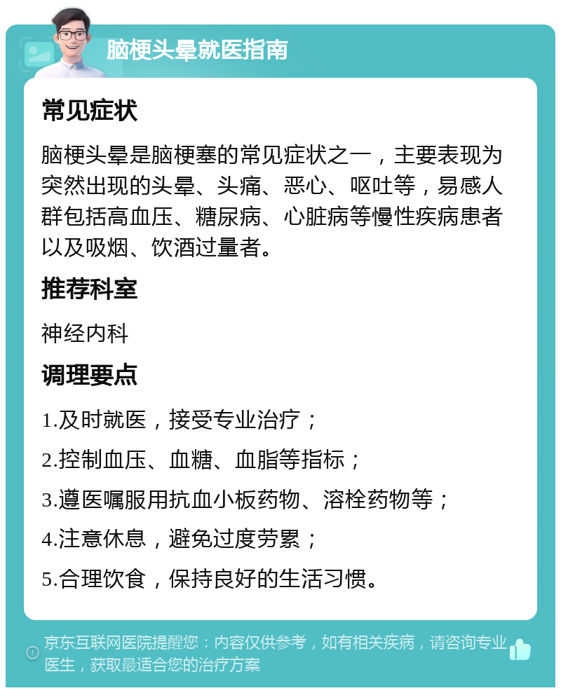 脑梗头晕就医指南 常见症状 脑梗头晕是脑梗塞的常见症状之一，主要表现为突然出现的头晕、头痛、恶心、呕吐等，易感人群包括高血压、糖尿病、心脏病等慢性疾病患者以及吸烟、饮酒过量者。 推荐科室 神经内科 调理要点 1.及时就医，接受专业治疗； 2.控制血压、血糖、血脂等指标； 3.遵医嘱服用抗血小板药物、溶栓药物等； 4.注意休息，避免过度劳累； 5.合理饮食，保持良好的生活习惯。