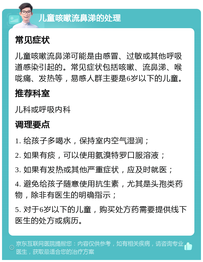 儿童咳嗽流鼻涕的处理 常见症状 儿童咳嗽流鼻涕可能是由感冒、过敏或其他呼吸道感染引起的。常见症状包括咳嗽、流鼻涕、喉咙痛、发热等，易感人群主要是6岁以下的儿童。 推荐科室 儿科或呼吸内科 调理要点 1. 给孩子多喝水，保持室内空气湿润； 2. 如果有痰，可以使用氨溴特罗口服溶液； 3. 如果有发热或其他严重症状，应及时就医； 4. 避免给孩子随意使用抗生素，尤其是头孢类药物，除非有医生的明确指示； 5. 对于6岁以下的儿童，购买处方药需要提供线下医生的处方或病历。