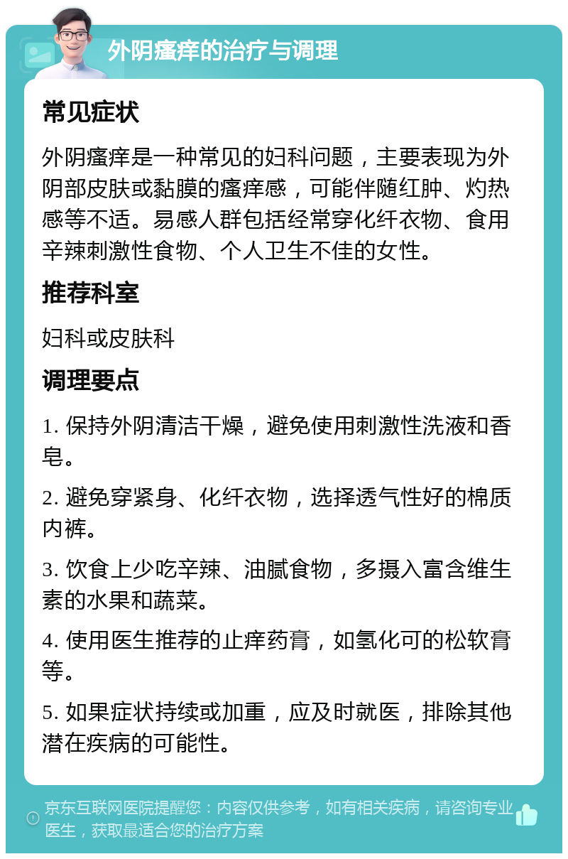 外阴瘙痒的治疗与调理 常见症状 外阴瘙痒是一种常见的妇科问题，主要表现为外阴部皮肤或黏膜的瘙痒感，可能伴随红肿、灼热感等不适。易感人群包括经常穿化纤衣物、食用辛辣刺激性食物、个人卫生不佳的女性。 推荐科室 妇科或皮肤科 调理要点 1. 保持外阴清洁干燥，避免使用刺激性洗液和香皂。 2. 避免穿紧身、化纤衣物，选择透气性好的棉质内裤。 3. 饮食上少吃辛辣、油腻食物，多摄入富含维生素的水果和蔬菜。 4. 使用医生推荐的止痒药膏，如氢化可的松软膏等。 5. 如果症状持续或加重，应及时就医，排除其他潜在疾病的可能性。