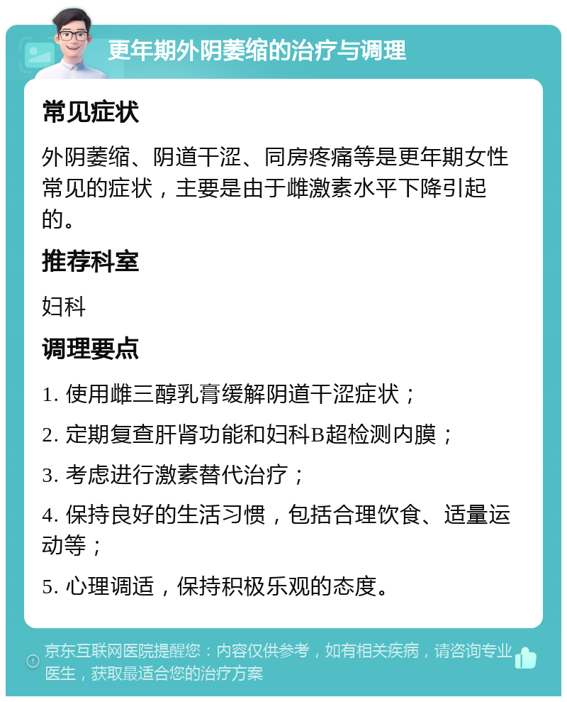 更年期外阴萎缩的治疗与调理 常见症状 外阴萎缩、阴道干涩、同房疼痛等是更年期女性常见的症状，主要是由于雌激素水平下降引起的。 推荐科室 妇科 调理要点 1. 使用雌三醇乳膏缓解阴道干涩症状； 2. 定期复查肝肾功能和妇科B超检测内膜； 3. 考虑进行激素替代治疗； 4. 保持良好的生活习惯，包括合理饮食、适量运动等； 5. 心理调适，保持积极乐观的态度。