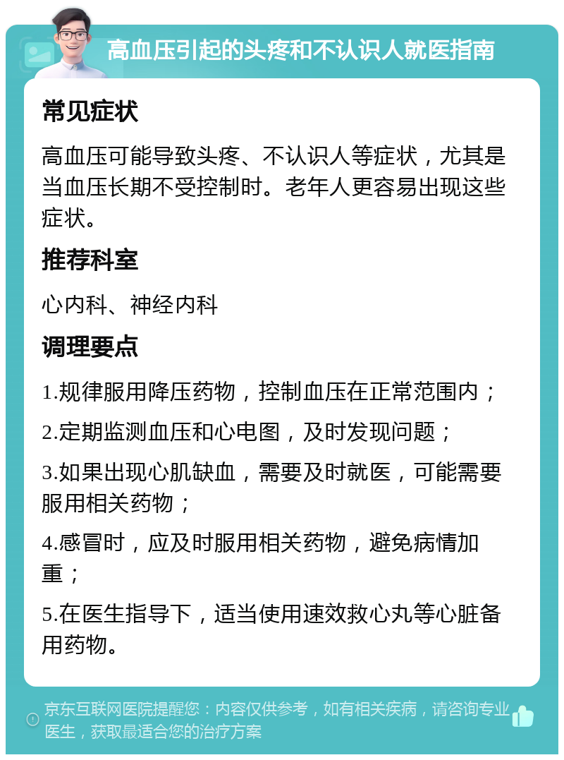 高血压引起的头疼和不认识人就医指南 常见症状 高血压可能导致头疼、不认识人等症状，尤其是当血压长期不受控制时。老年人更容易出现这些症状。 推荐科室 心内科、神经内科 调理要点 1.规律服用降压药物，控制血压在正常范围内； 2.定期监测血压和心电图，及时发现问题； 3.如果出现心肌缺血，需要及时就医，可能需要服用相关药物； 4.感冒时，应及时服用相关药物，避免病情加重； 5.在医生指导下，适当使用速效救心丸等心脏备用药物。