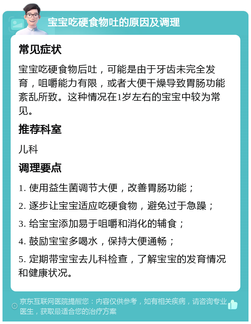 宝宝吃硬食物吐的原因及调理 常见症状 宝宝吃硬食物后吐，可能是由于牙齿未完全发育，咀嚼能力有限，或者大便干燥导致胃肠功能紊乱所致。这种情况在1岁左右的宝宝中较为常见。 推荐科室 儿科 调理要点 1. 使用益生菌调节大便，改善胃肠功能； 2. 逐步让宝宝适应吃硬食物，避免过于急躁； 3. 给宝宝添加易于咀嚼和消化的辅食； 4. 鼓励宝宝多喝水，保持大便通畅； 5. 定期带宝宝去儿科检查，了解宝宝的发育情况和健康状况。