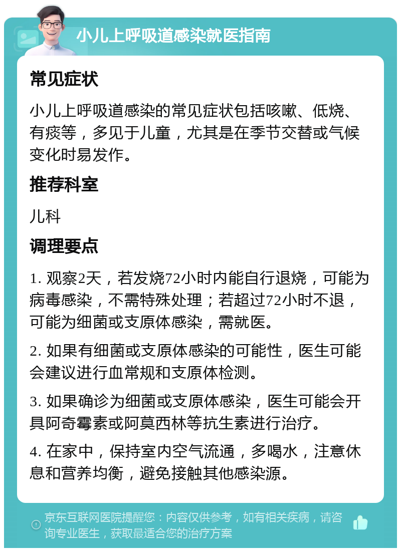 小儿上呼吸道感染就医指南 常见症状 小儿上呼吸道感染的常见症状包括咳嗽、低烧、有痰等，多见于儿童，尤其是在季节交替或气候变化时易发作。 推荐科室 儿科 调理要点 1. 观察2天，若发烧72小时内能自行退烧，可能为病毒感染，不需特殊处理；若超过72小时不退，可能为细菌或支原体感染，需就医。 2. 如果有细菌或支原体感染的可能性，医生可能会建议进行血常规和支原体检测。 3. 如果确诊为细菌或支原体感染，医生可能会开具阿奇霉素或阿莫西林等抗生素进行治疗。 4. 在家中，保持室内空气流通，多喝水，注意休息和营养均衡，避免接触其他感染源。