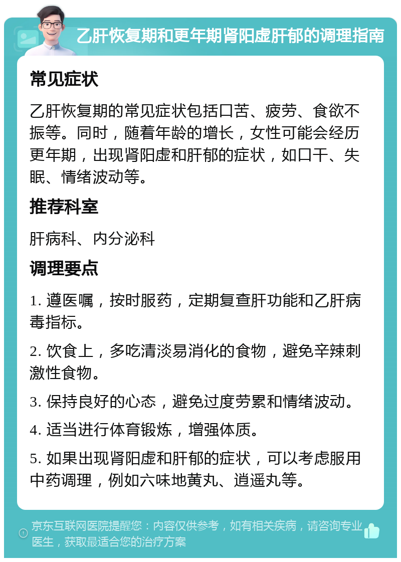 乙肝恢复期和更年期肾阳虚肝郁的调理指南 常见症状 乙肝恢复期的常见症状包括口苦、疲劳、食欲不振等。同时，随着年龄的增长，女性可能会经历更年期，出现肾阳虚和肝郁的症状，如口干、失眠、情绪波动等。 推荐科室 肝病科、内分泌科 调理要点 1. 遵医嘱，按时服药，定期复查肝功能和乙肝病毒指标。 2. 饮食上，多吃清淡易消化的食物，避免辛辣刺激性食物。 3. 保持良好的心态，避免过度劳累和情绪波动。 4. 适当进行体育锻炼，增强体质。 5. 如果出现肾阳虚和肝郁的症状，可以考虑服用中药调理，例如六味地黄丸、逍遥丸等。