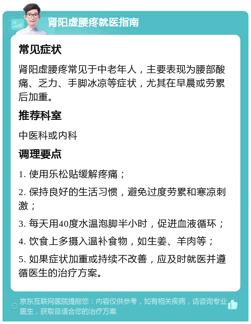 肾阳虚腰疼就医指南 常见症状 肾阳虚腰疼常见于中老年人，主要表现为腰部酸痛、乏力、手脚冰凉等症状，尤其在早晨或劳累后加重。 推荐科室 中医科或内科 调理要点 1. 使用乐松贴缓解疼痛； 2. 保持良好的生活习惯，避免过度劳累和寒凉刺激； 3. 每天用40度水温泡脚半小时，促进血液循环； 4. 饮食上多摄入温补食物，如生姜、羊肉等； 5. 如果症状加重或持续不改善，应及时就医并遵循医生的治疗方案。