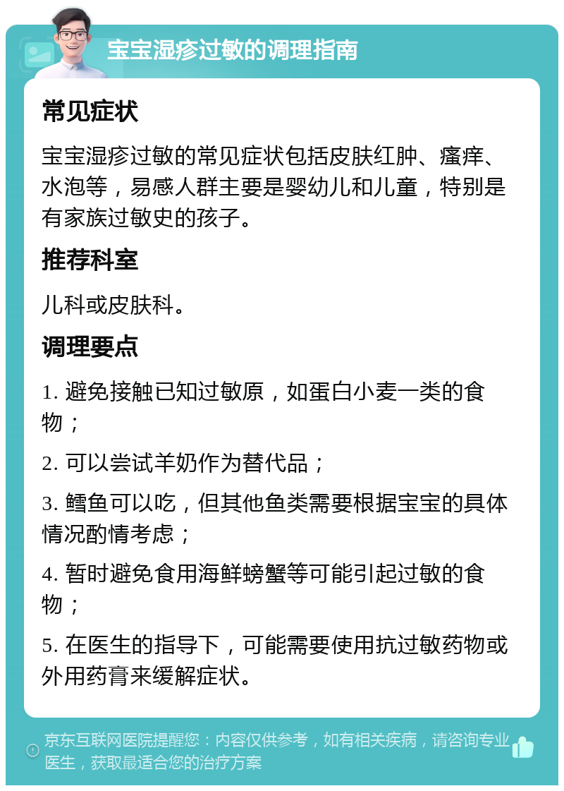 宝宝湿疹过敏的调理指南 常见症状 宝宝湿疹过敏的常见症状包括皮肤红肿、瘙痒、水泡等，易感人群主要是婴幼儿和儿童，特别是有家族过敏史的孩子。 推荐科室 儿科或皮肤科。 调理要点 1. 避免接触已知过敏原，如蛋白小麦一类的食物； 2. 可以尝试羊奶作为替代品； 3. 鳕鱼可以吃，但其他鱼类需要根据宝宝的具体情况酌情考虑； 4. 暂时避免食用海鲜螃蟹等可能引起过敏的食物； 5. 在医生的指导下，可能需要使用抗过敏药物或外用药膏来缓解症状。