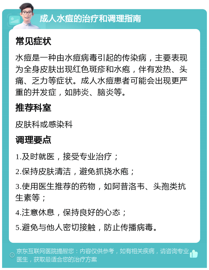 成人水痘的治疗和调理指南 常见症状 水痘是一种由水痘病毒引起的传染病，主要表现为全身皮肤出现红色斑疹和水疱，伴有发热、头痛、乏力等症状。成人水痘患者可能会出现更严重的并发症，如肺炎、脑炎等。 推荐科室 皮肤科或感染科 调理要点 1.及时就医，接受专业治疗； 2.保持皮肤清洁，避免抓挠水疱； 3.使用医生推荐的药物，如阿昔洛韦、头孢类抗生素等； 4.注意休息，保持良好的心态； 5.避免与他人密切接触，防止传播病毒。