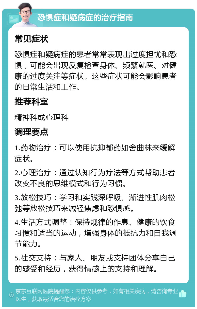 恐惧症和疑病症的治疗指南 常见症状 恐惧症和疑病症的患者常常表现出过度担忧和恐惧，可能会出现反复检查身体、频繁就医、对健康的过度关注等症状。这些症状可能会影响患者的日常生活和工作。 推荐科室 精神科或心理科 调理要点 1.药物治疗：可以使用抗抑郁药如舍曲林来缓解症状。 2.心理治疗：通过认知行为疗法等方式帮助患者改变不良的思维模式和行为习惯。 3.放松技巧：学习和实践深呼吸、渐进性肌肉松弛等放松技巧来减轻焦虑和恐惧感。 4.生活方式调整：保持规律的作息、健康的饮食习惯和适当的运动，增强身体的抵抗力和自我调节能力。 5.社交支持：与家人、朋友或支持团体分享自己的感受和经历，获得情感上的支持和理解。