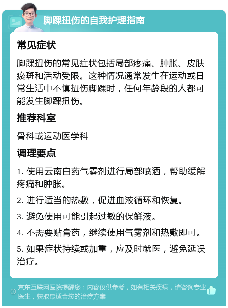 脚踝扭伤的自我护理指南 常见症状 脚踝扭伤的常见症状包括局部疼痛、肿胀、皮肤瘀斑和活动受限。这种情况通常发生在运动或日常生活中不慎扭伤脚踝时，任何年龄段的人都可能发生脚踝扭伤。 推荐科室 骨科或运动医学科 调理要点 1. 使用云南白药气雾剂进行局部喷洒，帮助缓解疼痛和肿胀。 2. 进行适当的热敷，促进血液循环和恢复。 3. 避免使用可能引起过敏的保鲜液。 4. 不需要贴膏药，继续使用气雾剂和热敷即可。 5. 如果症状持续或加重，应及时就医，避免延误治疗。